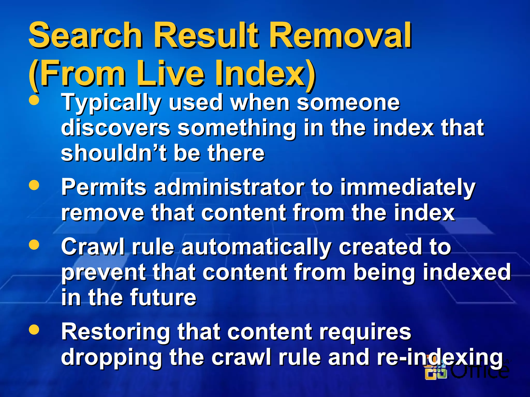 Search Result Removal (From Live Index) Typically used when someone discovers something in the index that shouldn’t be there Permits administrator to immediately remove that content from the index Crawl rule automatically created to prevent that content from being indexed in the future Restoring that content requires dropping the crawl rule and re-indexing 