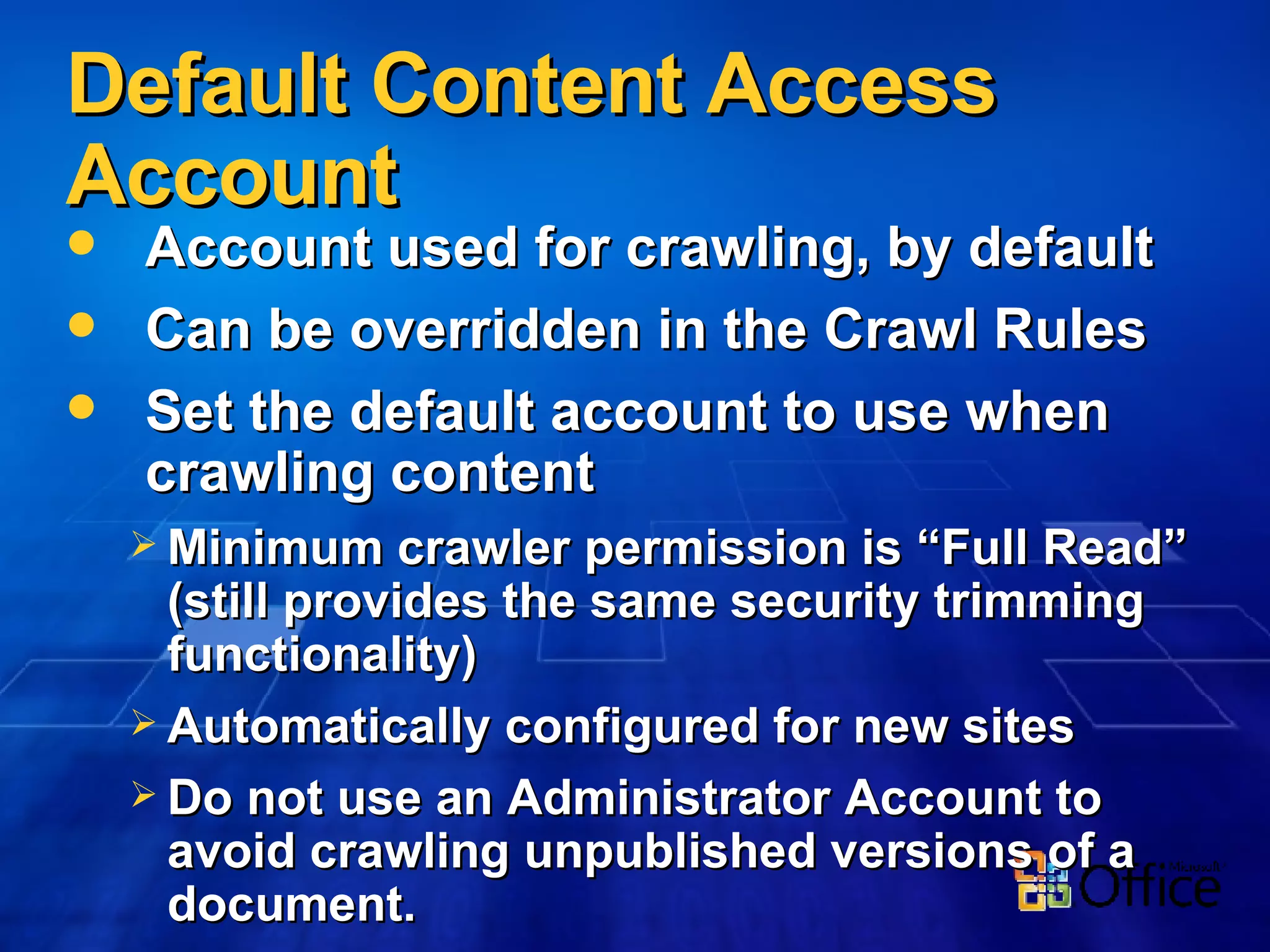 Default Content Access Account Account used for crawling, by default Can be overridden in the Crawl Rules Set the default account to use when crawling content Minimum crawler permission is “Full Read” (still provides the same security trimming functionality) Automatically configured for new sites Do not use an Administrator Account to avoid crawling unpublished versions of a document. 