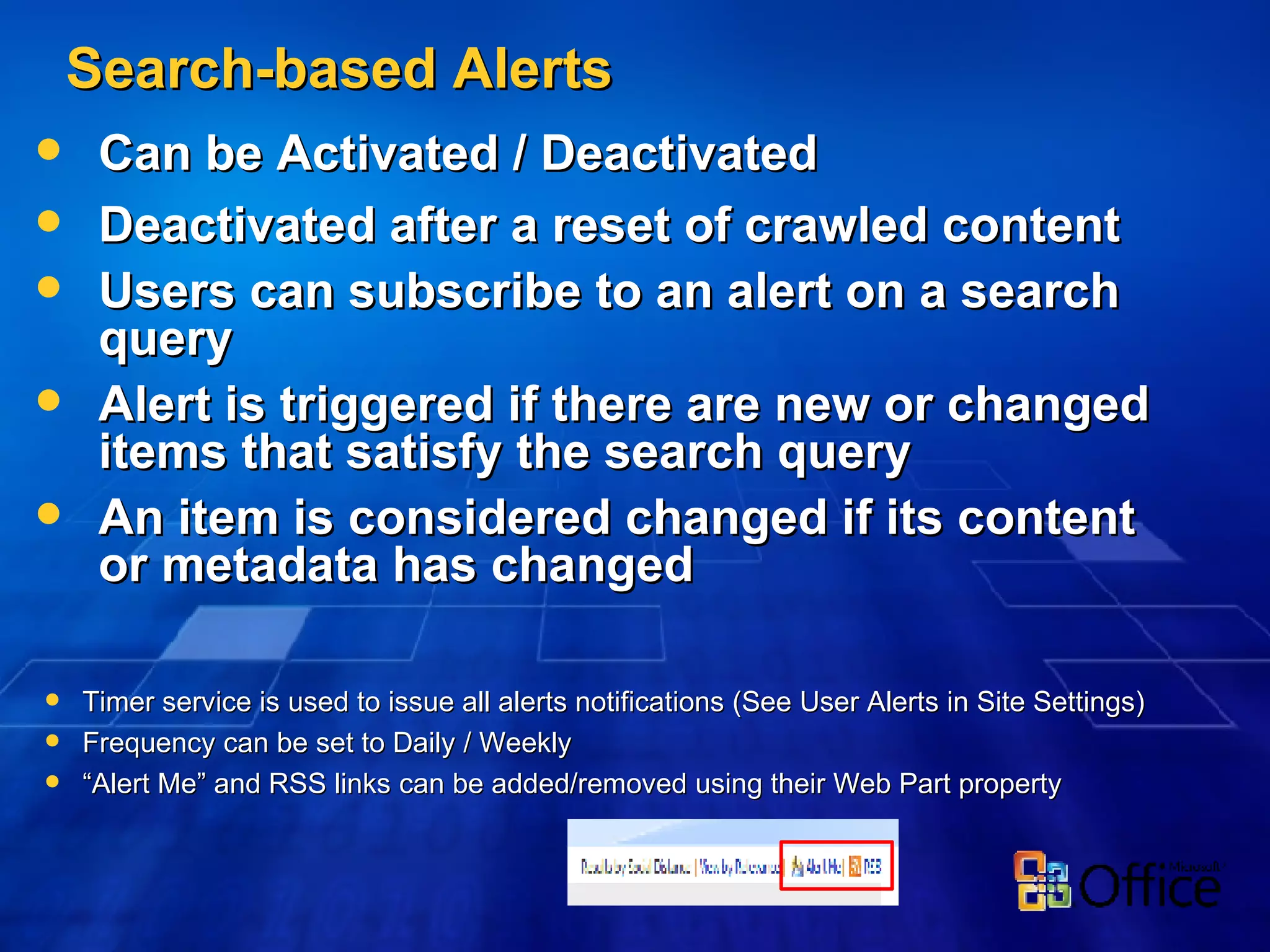 Search-based Alerts Can be Activated / Deactivated Deactivated after a reset of crawled content Users can subscribe to an alert on a search query  Alert is triggered if there are new or changed items that satisfy the search query An item is considered changed if its content or metadata has changed Timer service is used to issue all alerts notifications (See User Alerts in Site Settings) Frequency can be set to Daily / Weekly “ Alert Me” and RSS links can be added/removed using their Web Part property 