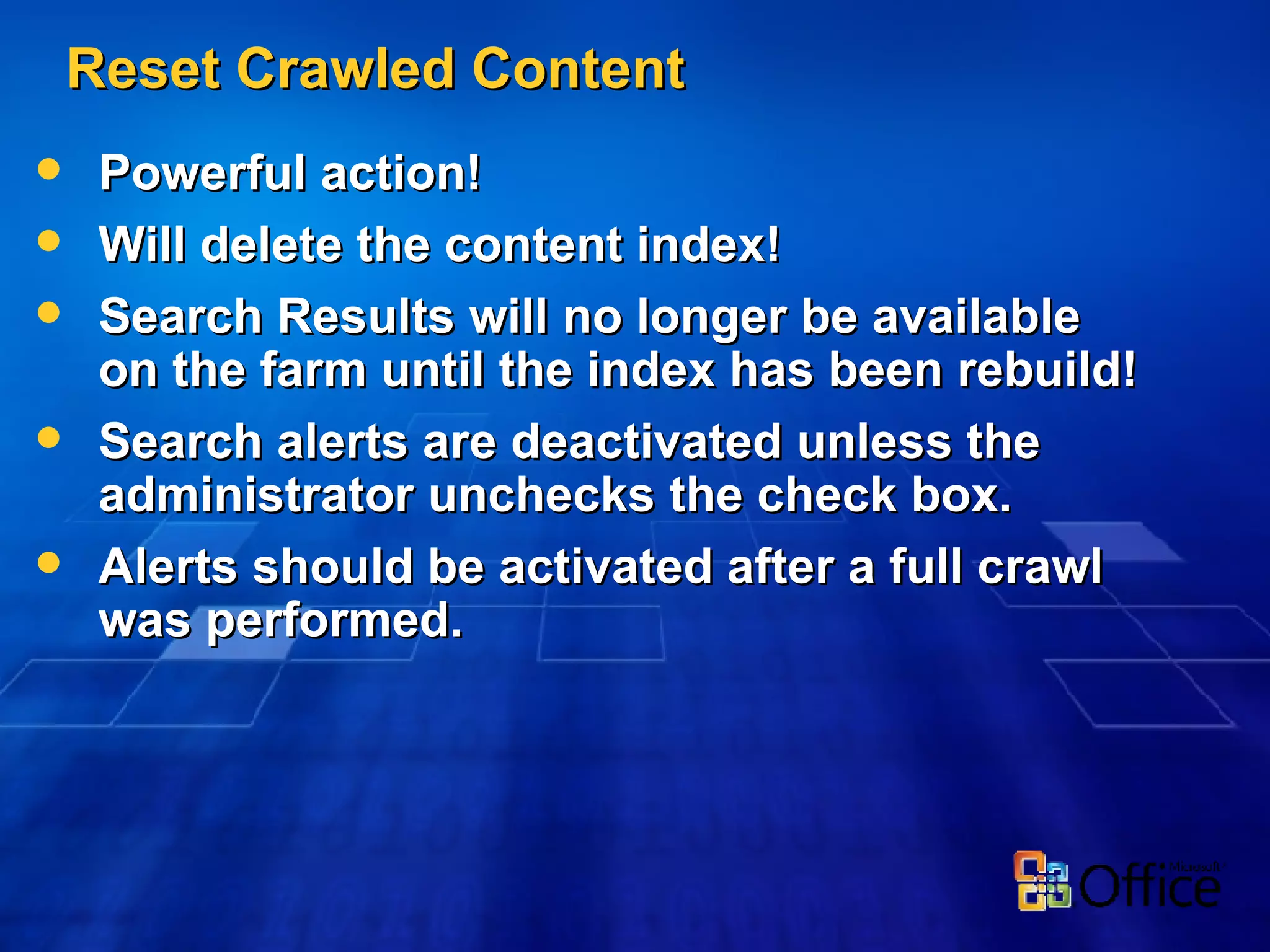 Reset Crawled Content Powerful action! Will delete the content index! Search Results will no longer be available on the farm until the index has been rebuild! Search alerts are deactivated unless the administrator unchecks the check box.  Alerts should be activated after a full crawl was performed. 