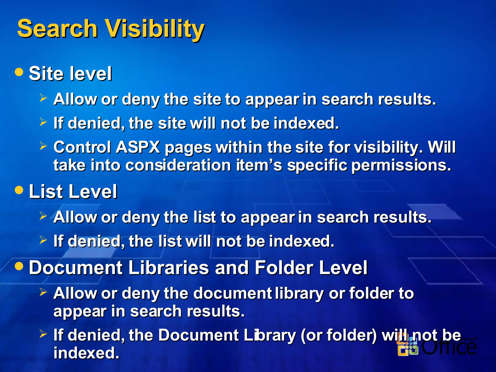 Search Visibility Site level Allow or deny the site to appear in search results. If denied, the site will not be indexed. Control ASPX pages within the site for visibility. Will take into consideration item’s specific permissions. List Level Allow or deny the list to appear in search results. If denied, the list will not be indexed. Document Libraries and Folder Level Allow or deny the document library or folder to appear in search results. If denied, the Document Library (or folder) will not be indexed. 
