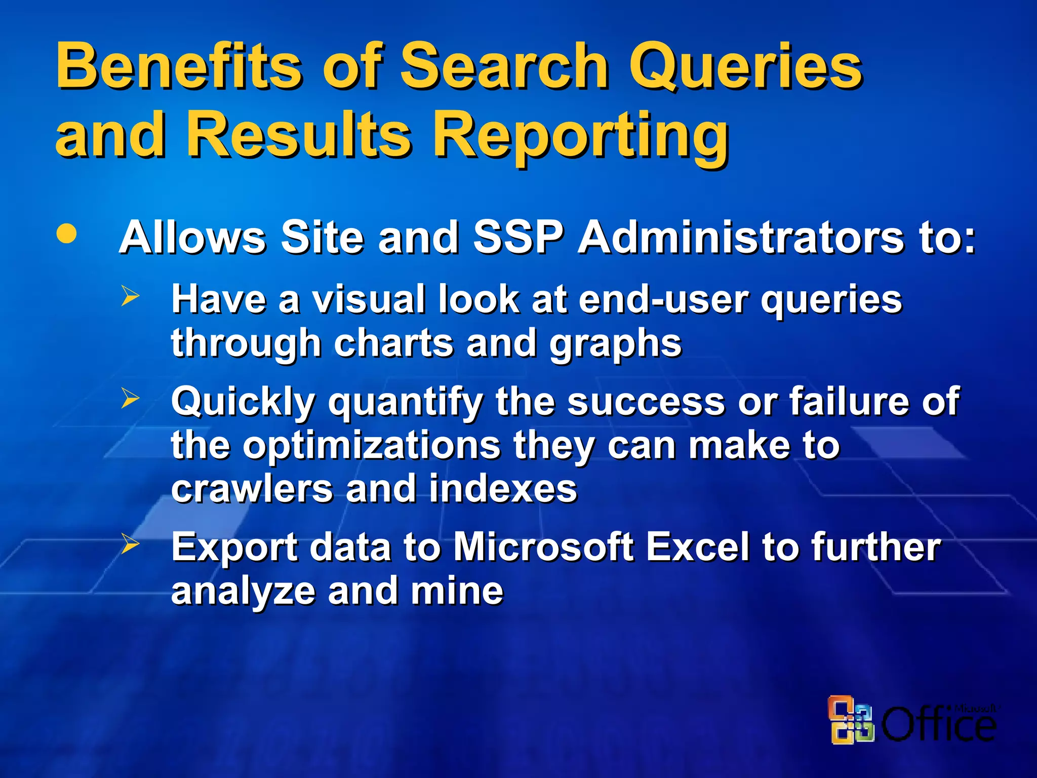 Benefits of Search Queries and Results Reporting Allows Site and SSP Administrators to: Have a visual look at end-user queries through charts and graphs Quickly quantify the success or failure of the optimizations they can make to crawlers and indexes Export data to Microsoft Excel to further analyze and mine 