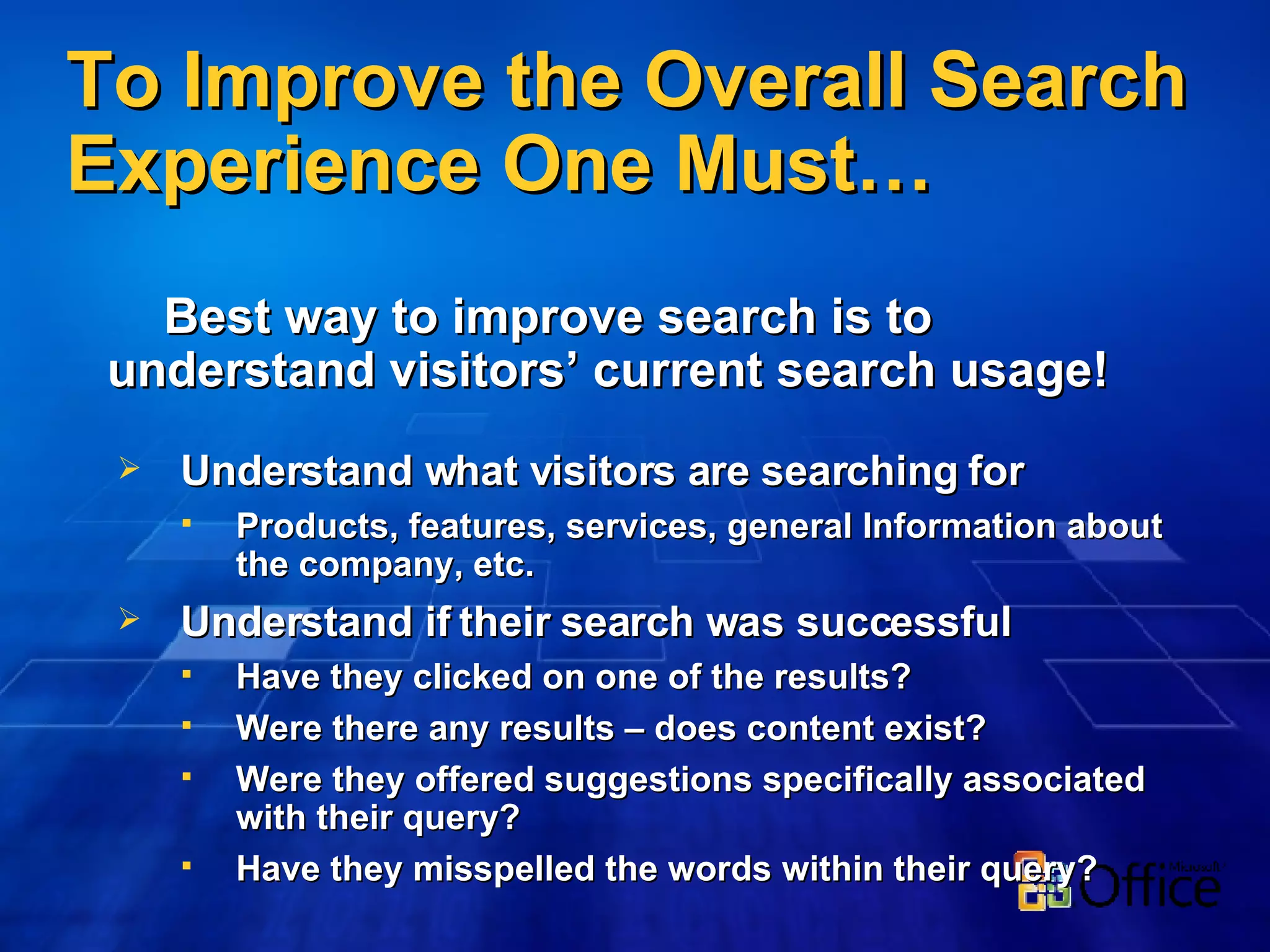 To Improve the Overall Search Experience One Must… Best way to improve search is to  understand visitors’ current search usage! Understand what visitors are searching for Products, features, services, general Information about the company, etc. Understand if their search was successful Have they clicked on one of the results? Were there any results – does content exist? Were they offered suggestions specifically associated with their query? Have they misspelled the words within their query? 