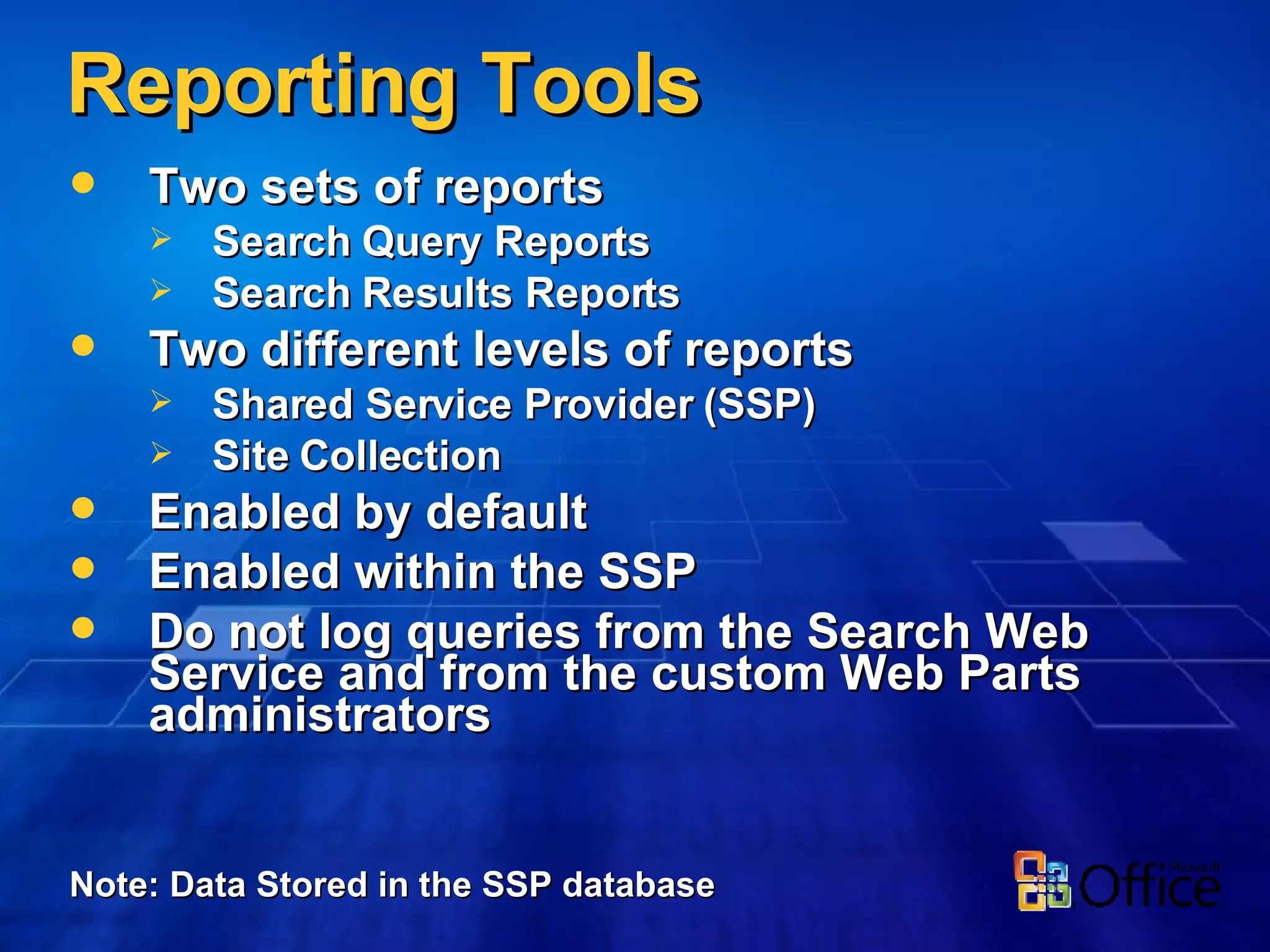 Reporting Tools Two sets of reports Search Query Reports Search Results Reports Two different levels of reports Shared Service Provider (SSP) Site Collection Enabled by default Enabled within the SSP Do not log queries from the Search Web Service and from the custom Web Parts administrators Note: Data Stored in the SSP database 