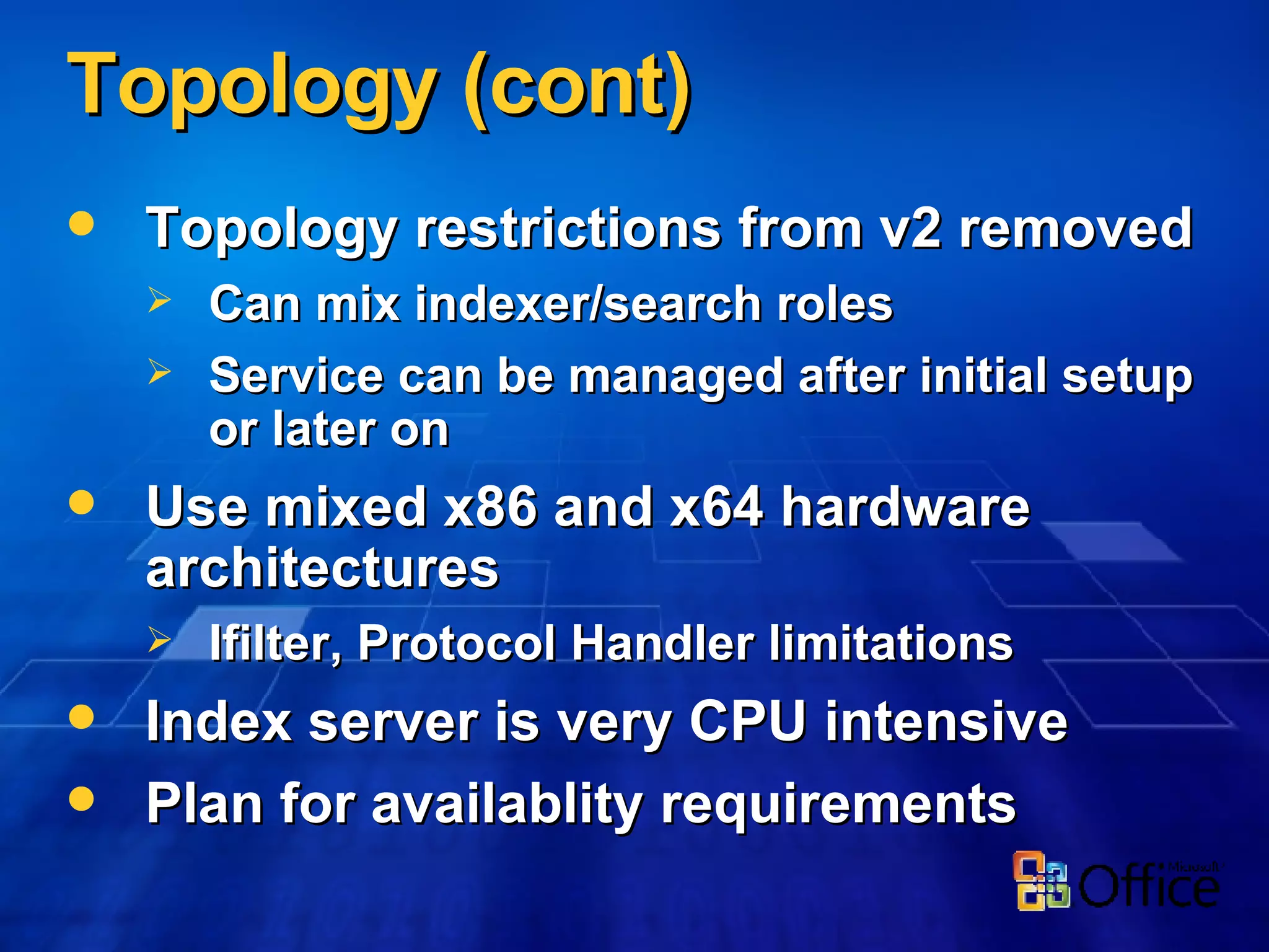 Topology (cont) Topology restrictions from v2 removed Can mix indexer/search roles Service can be managed after initial setup or later on Use mixed x86 and x64 hardware architectures Ifilter, Protocol Handler limitations Index server is very CPU intensive Plan for availablity requirements 