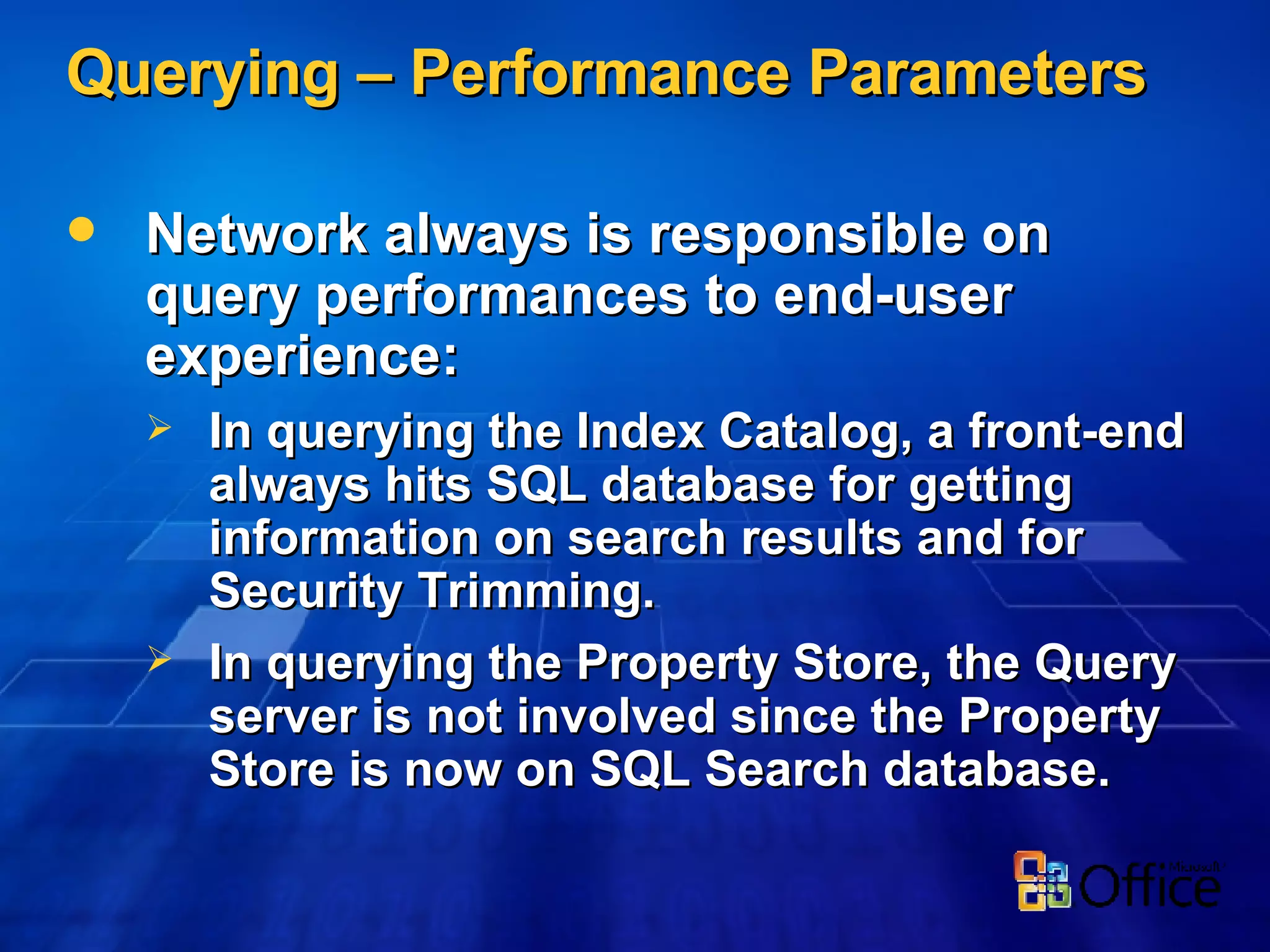 Querying – Performance Parameters Network always is responsible on query performances to end-user experience: In querying the Index Catalog, a front-end always hits SQL database for getting information on search results and for Security Trimming. In querying the Property Store, the Query server is not involved since the Property Store is now on SQL Search database. 