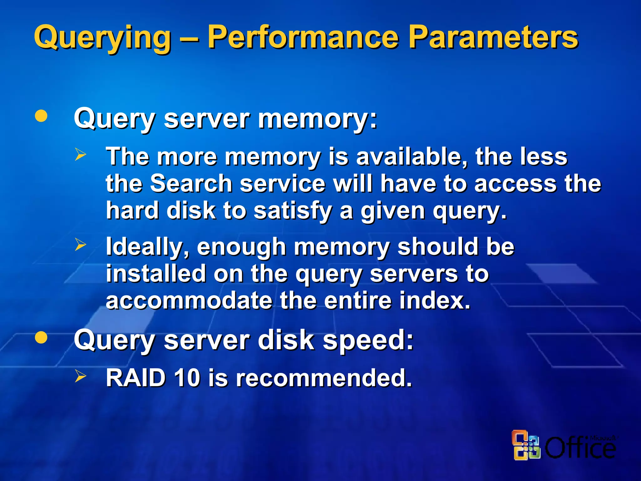 Querying – Performance Parameters Query server memory: The more memory is available, the less the Search service will have to access the hard disk to satisfy a given query. Ideally, enough memory should be installed on the query servers to accommodate the entire index. Query server disk speed: RAID 10 is recommended. 