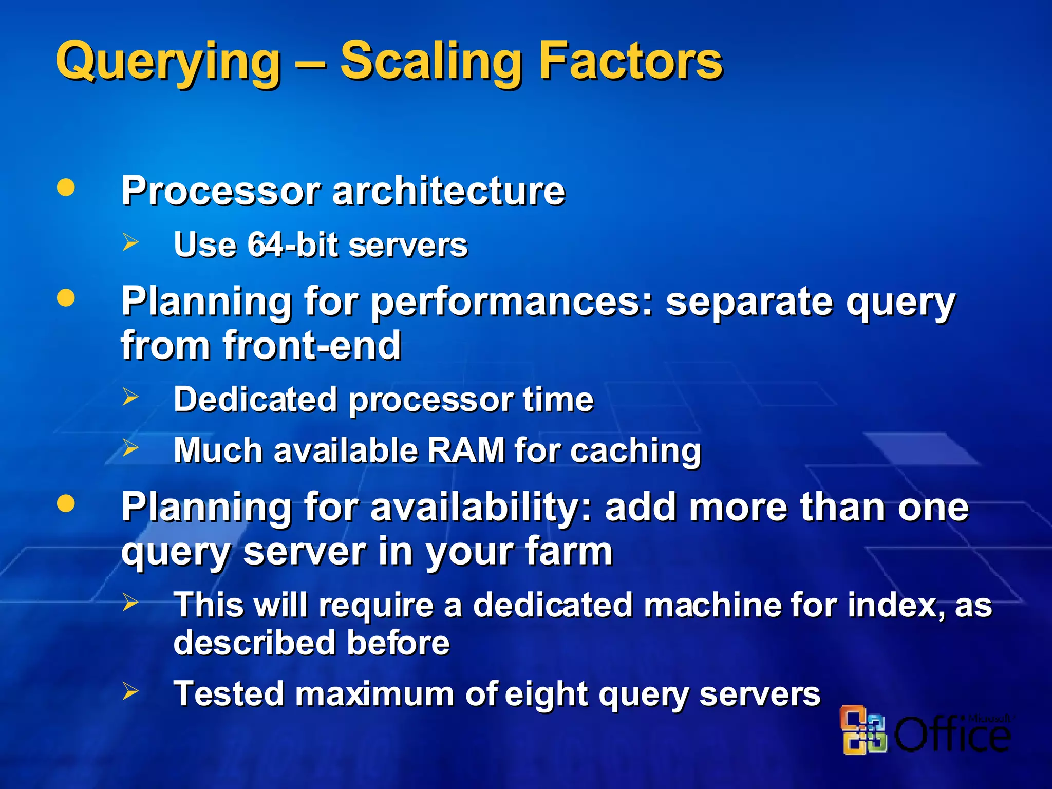 Querying – Scaling Factors Processor architecture Use 64-bit servers Planning for performances: separate query from front-end Dedicated processor time Much available RAM for caching Planning for availability: add more than one query server in your farm This will require a dedicated machine for index, as described before Tested maximum of eight query servers 