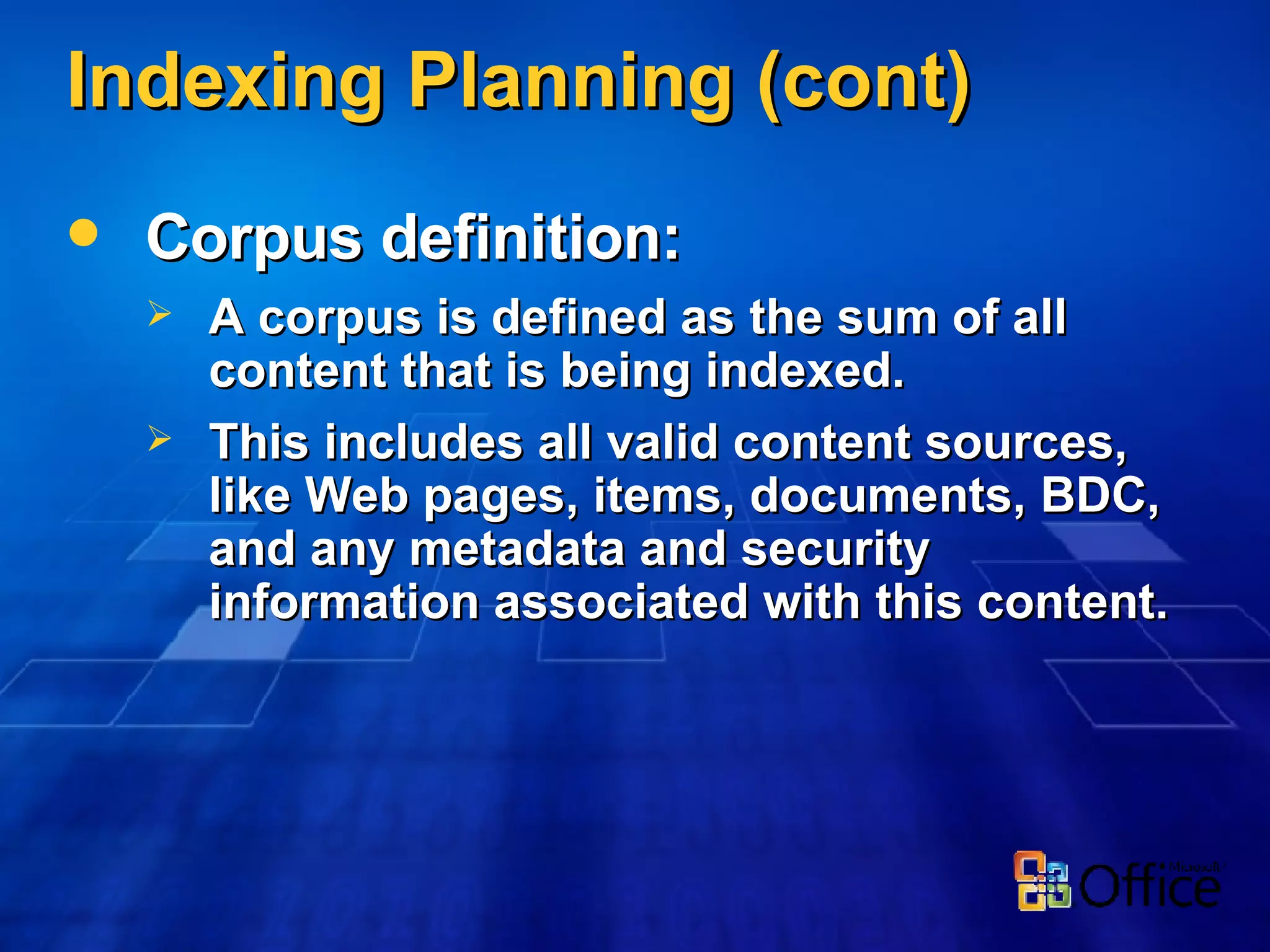 Indexing Planning (cont) Corpus definition: A corpus is defined as the sum of all content that is being indexed. This includes all valid content sources, like Web pages, items, documents, BDC, and any metadata and security information associated with this content. 