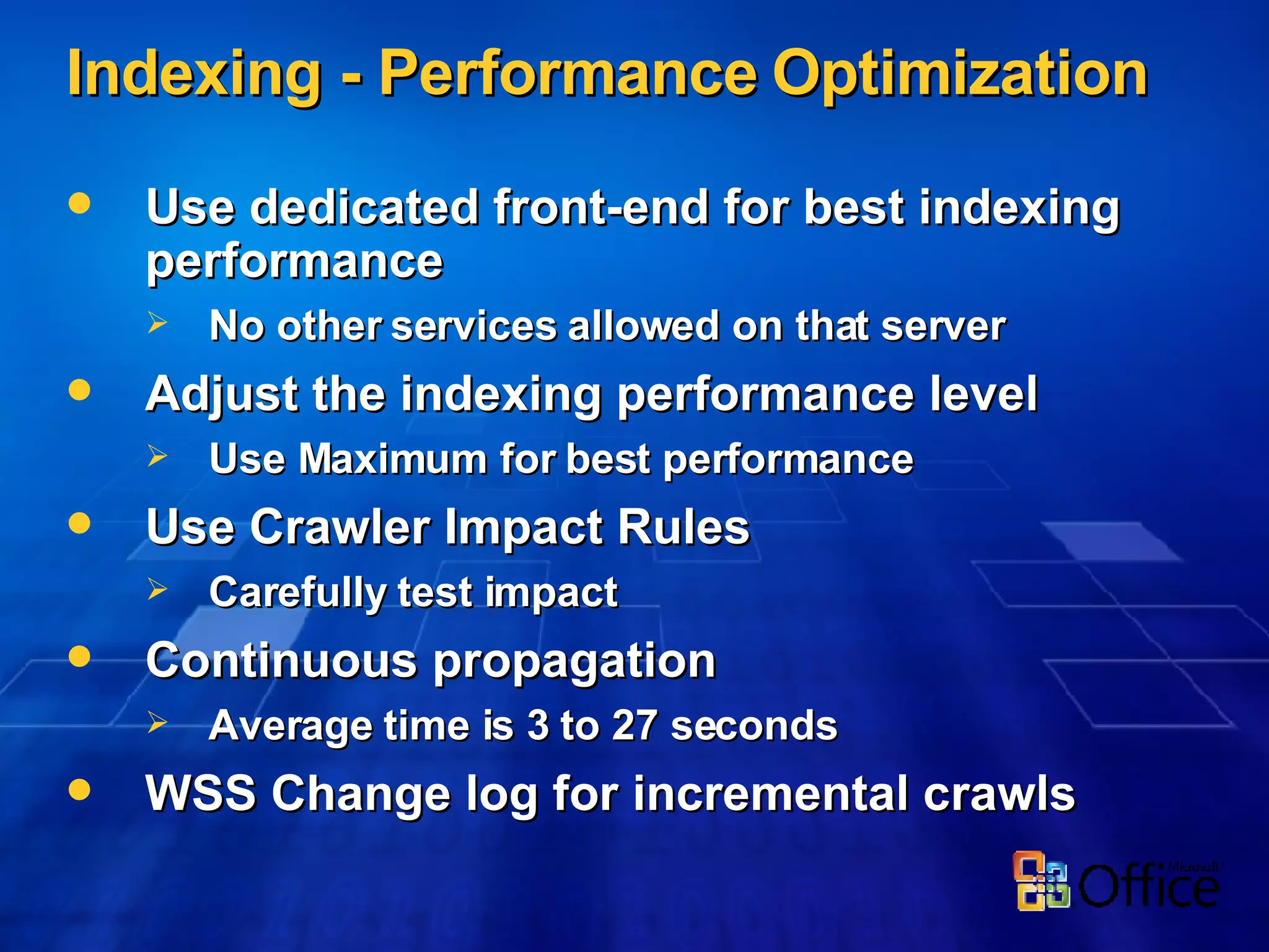 Indexing -  Performance   Optimization Use dedicated front-end for best indexing performance No other services allowed on that server Adjust the  indexing performance level  Use Maximum for best performance Use Crawler Impact Rules Carefully test impact Continuous propagation Average time is 3 to 27 seconds WSS Change log for incremental crawls 