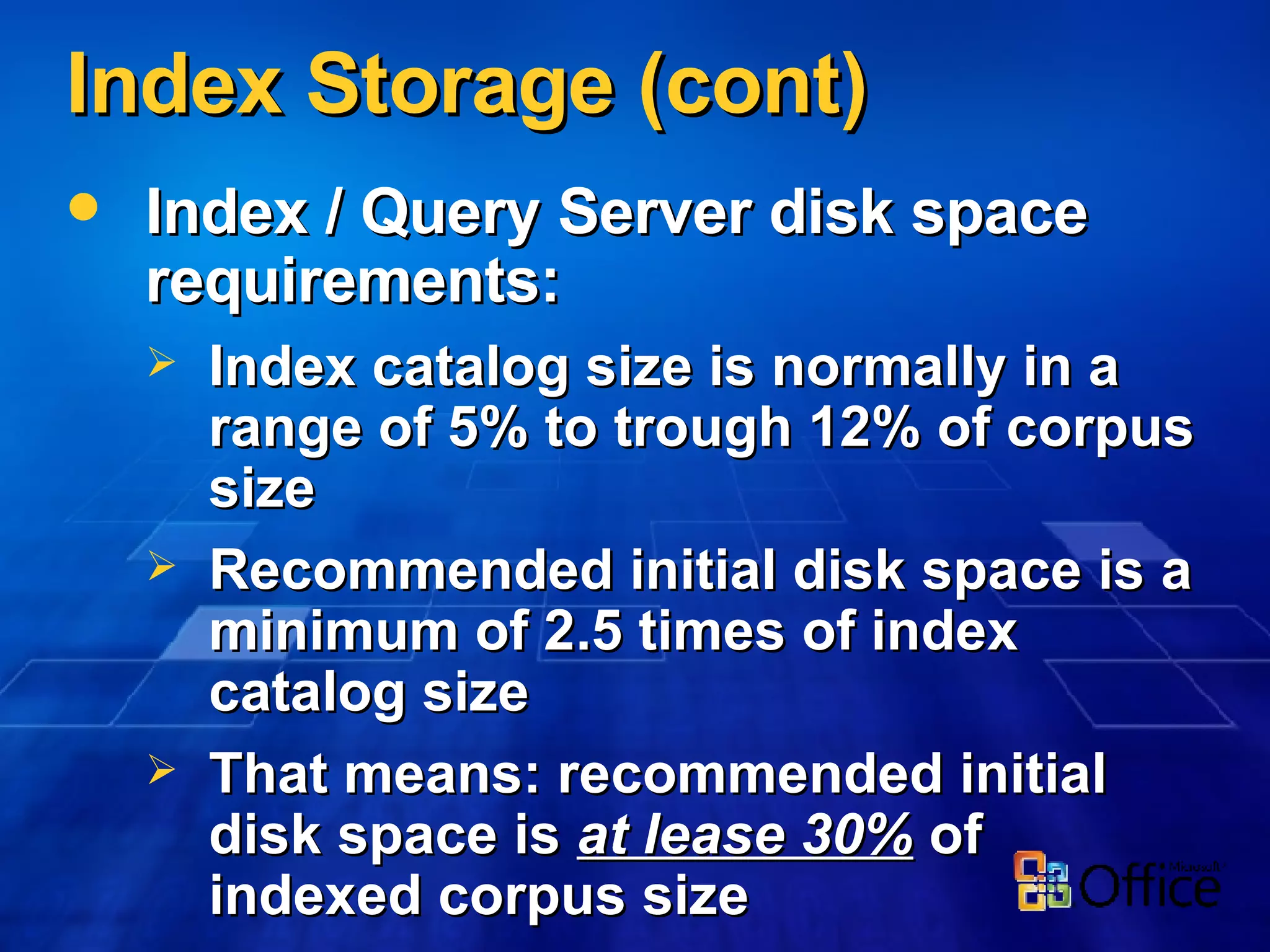 Index Storage (cont) Index / Query Server disk space requirements: Index catalog size is normally in a range of 5% to trough 12% of corpus size Recommended initial disk space is a minimum of 2.5 times of index catalog size That means: recommended initial disk space is  at lease 30%  of indexed corpus size 