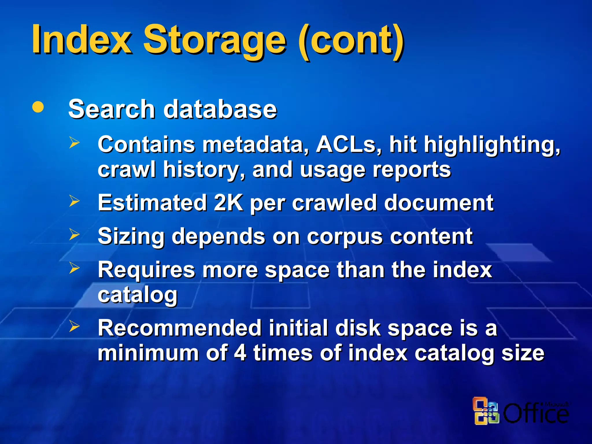 Index Storage (cont) Search database Contains metadata, ACLs, hit highlighting, crawl history, and usage reports Estimated 2K per crawled document Sizing depends on corpus content Requires more space than the index catalog Recommended initial disk space is a minimum of 4 times of index catalog size 