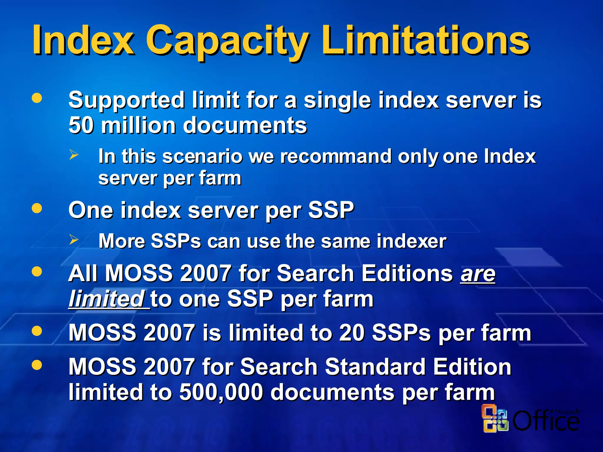Index Capacity Limitations Supported limit for a single index server is 50 million documents In this scenario we recommand only one Index server per farm One index server per SSP More SSPs can use the same indexer All MOSS 2007 for Search Editions  are limited  to one SSP per farm MOSS 2007 is limited to 20 SSPs per farm MOSS 2007 for Search Standard Edition limited to 500,000 documents per farm 