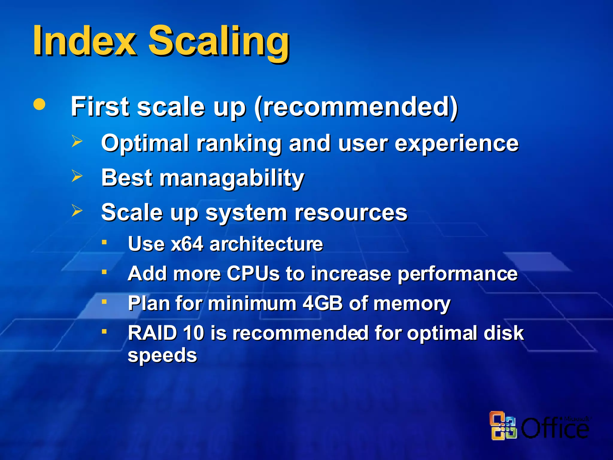 Index Scaling First scale up (recommended) Optimal ranking and user experience Best managability Scale up system resources Use x64 architecture Add more CPUs to increase performance Plan for minimum 4GB of memory RAID 10 is recommended for optimal disk speeds 