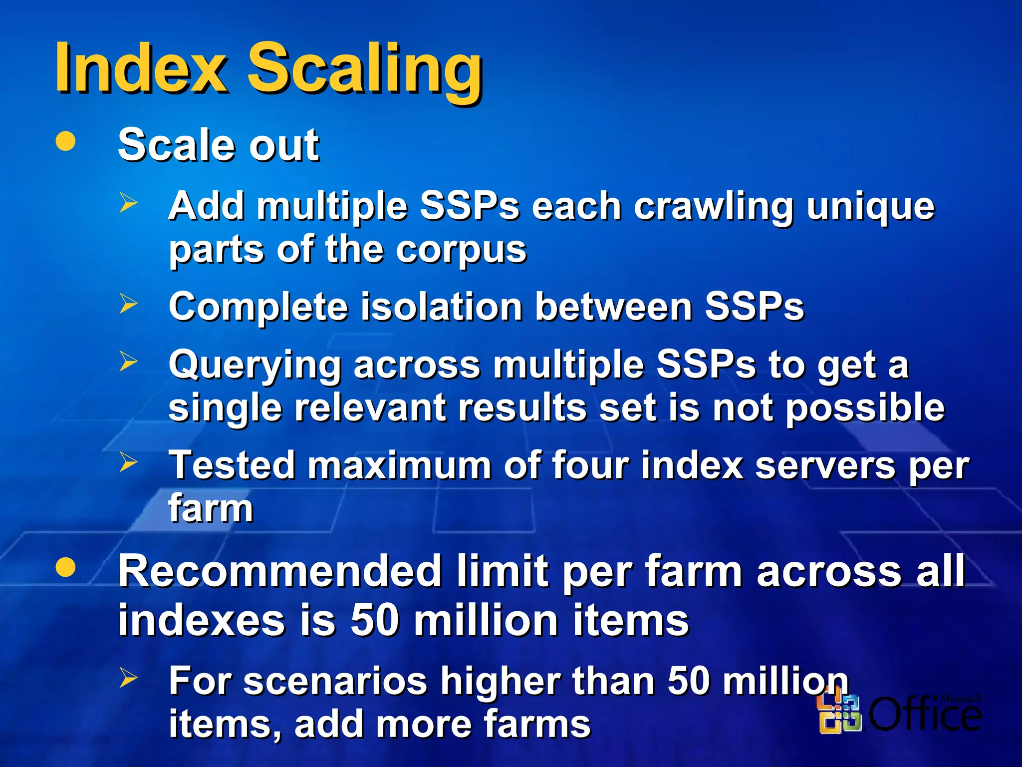 Index Scaling Scale out Add multiple SSPs each crawling unique parts of the corpus Complete isolation between SSPs Querying across multiple SSPs to get a single relevant results set is not possible Tested maximum of four index servers per farm Recommended limit per farm across all indexes is 50 million items For scenarios higher than 50 million items, add more farms 