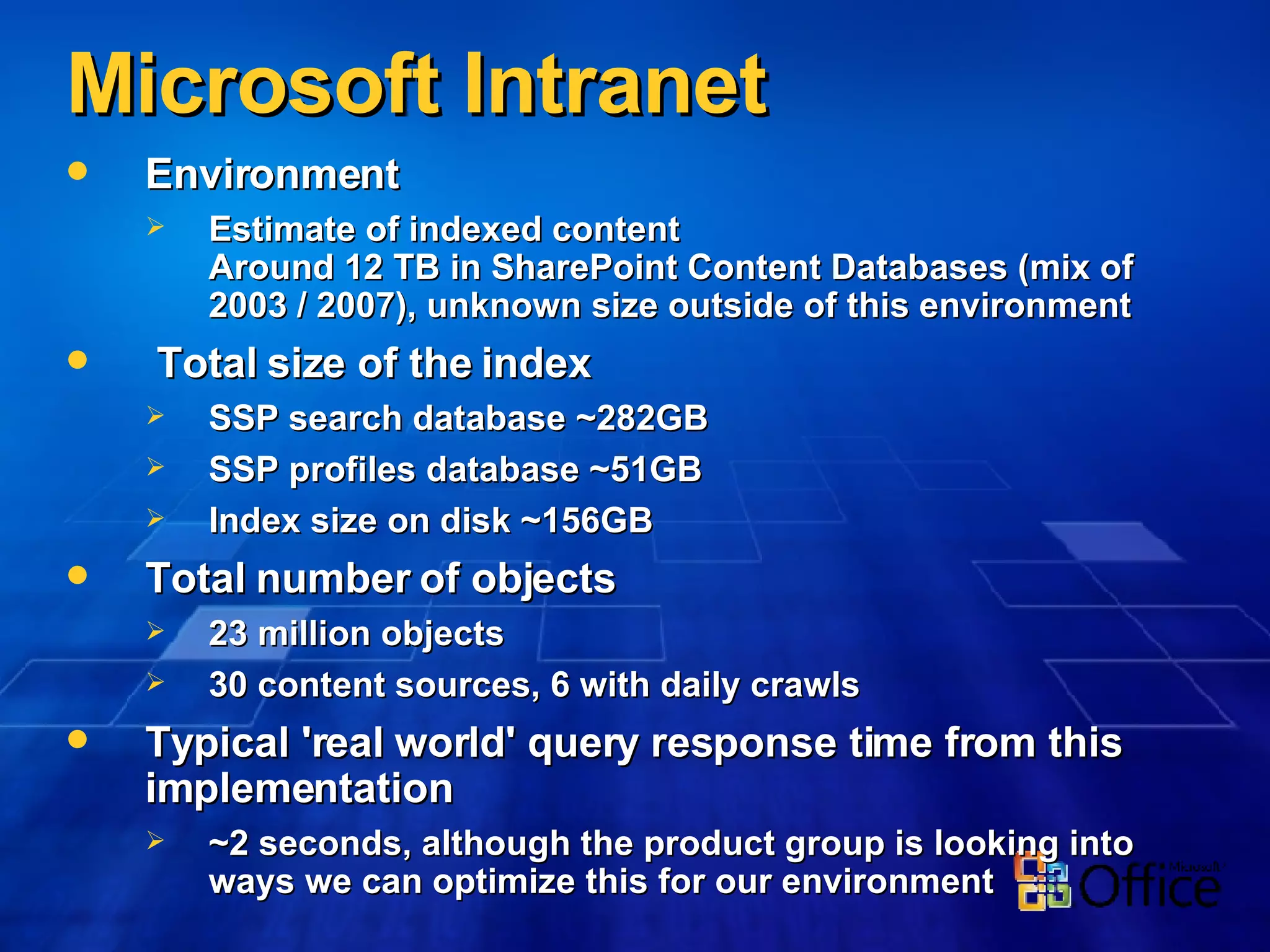 Microsoft Intranet Environment Estimate of indexed content  Around 12 TB in SharePoint Content Databases (mix of 2003 / 2007), unknown size outside of this environment Total size of the index SSP search database ~282GB SSP profiles database ~51GB Index size on disk ~156GB Total number of objects  23 million objects 30 content sources, 6 with daily crawls Typical 'real world' query response time from this implementation  ~2 seconds, although the product group is looking into ways we can optimize this for our environment 