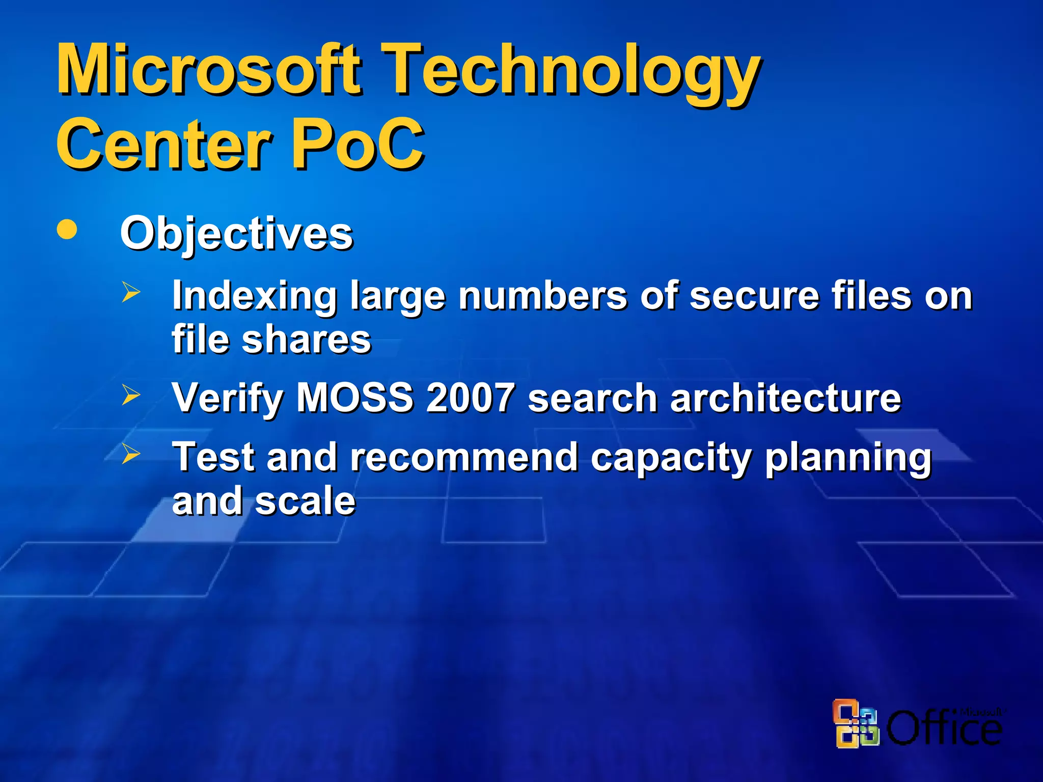 Microsoft Technology Center PoC Objectives Indexing large numbers of secure files on file shares Verify MOSS 2007 search architecture Test and recommend capacity planning and scale 