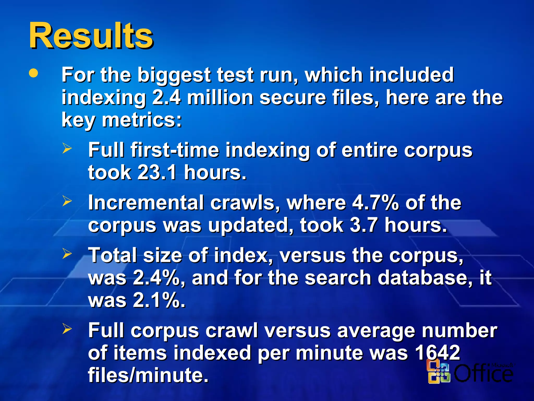 Results For the biggest test run, which included indexing 2.4 million secure files, here are the key metrics: Full first-time indexing of entire corpus took 23.1 hours. Incremental crawls, where 4.7% of the corpus was updated, took 3.7 hours. Total size of index, versus the corpus, was 2.4%, and for the search database, it was 2.1%.  Full corpus crawl versus average number of items indexed per minute was 1642 files/minute. 