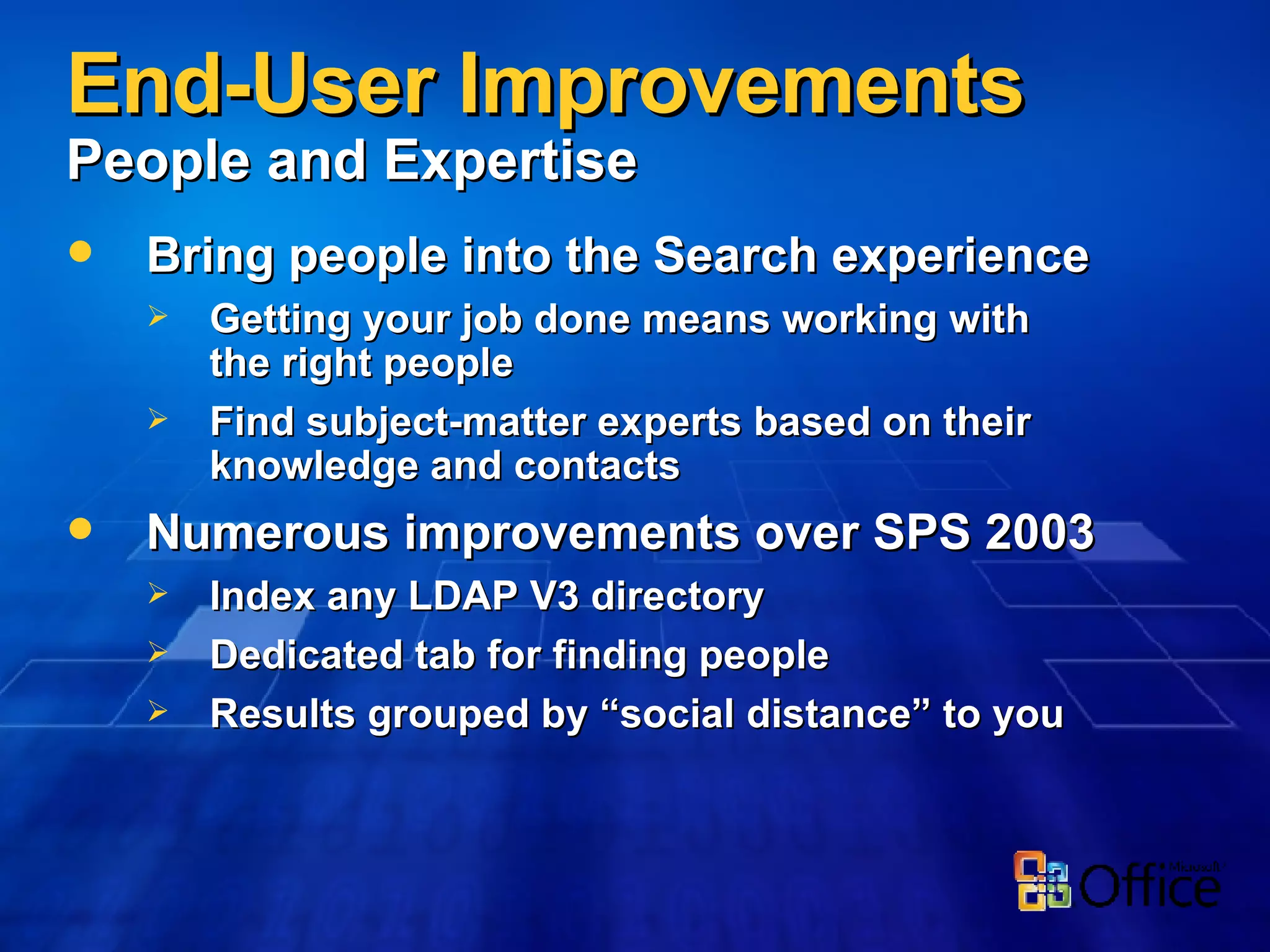 End-User Improvements  People and Expertise Bring people into the Search experience Getting your job done means working with the right people Find subject-matter experts based on their knowledge and contacts Numerous improvements over SPS 2003 Index any LDAP V3 directory Dedicated tab for finding people Results grouped by “social distance” to you 