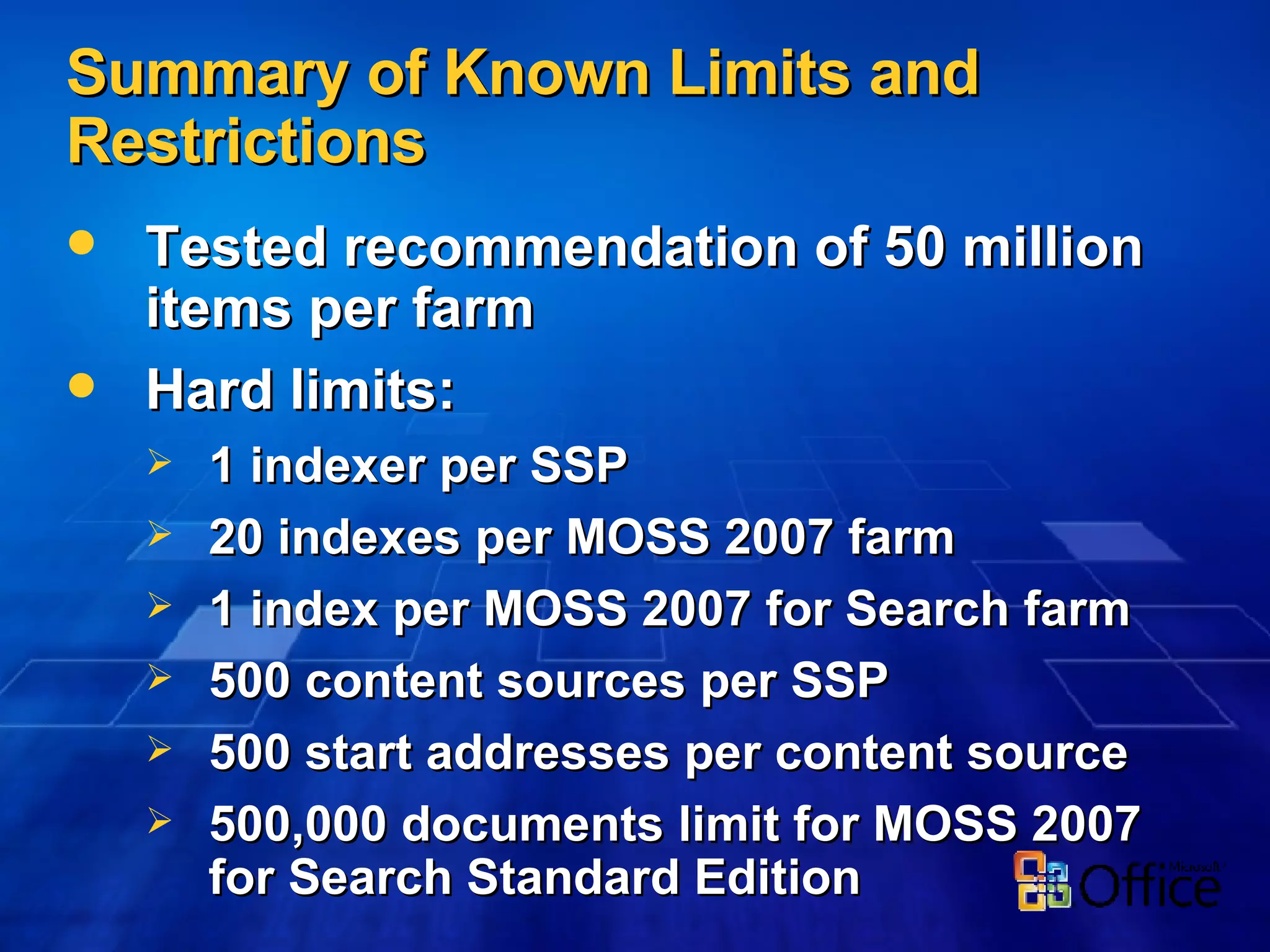 Summary of Known Limits and Restrictions Tested recommendation of 50 million items per farm Hard limits: 1 indexer per SSP 20 indexes per MOSS 2007 farm 1 index per MOSS 2007 for Search farm 500 content sources per SSP 500 start addresses per content source 500,000 documents limit for MOSS 2007 for Search Standard Edition 