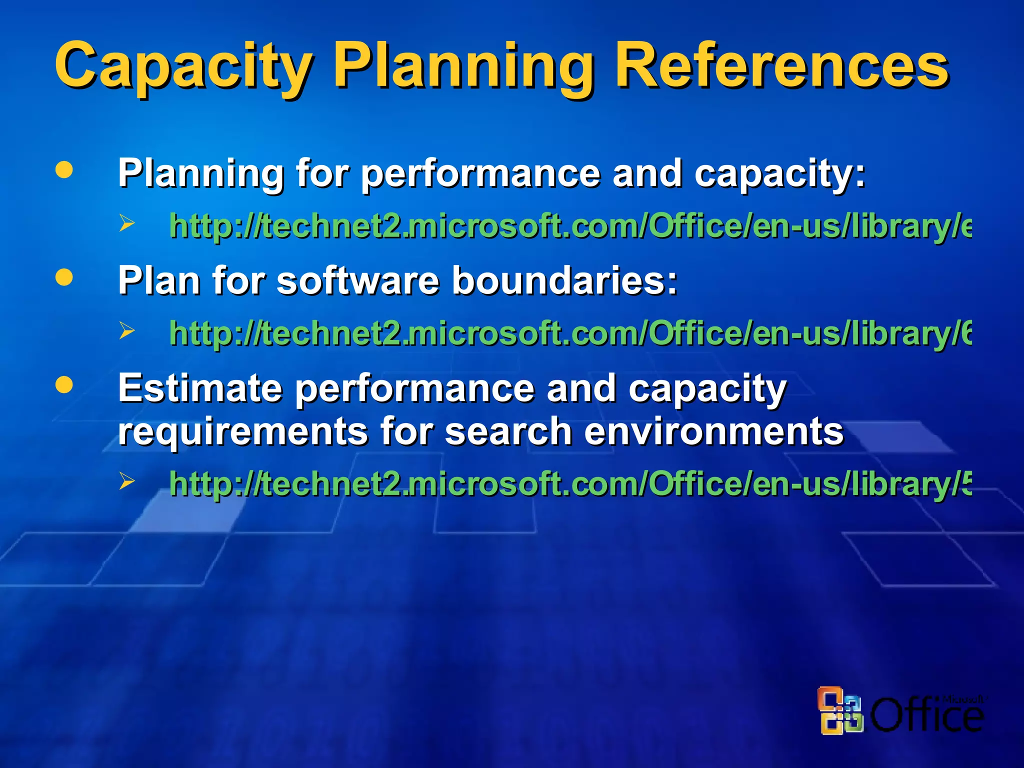 Capacity Planning References Planning for performance and capacity: http://technet2.microsoft.com/Office/en-us/library/eb2493e8-e498-462a-ab5d-1b779529dc471033.mspx Plan for software boundaries: http://technet2.microsoft.com/Office/en-us/library/6a13cd9f-4b44-40d6-85aa-c70a8e5c34fe1033.mspx Estimate performance and capacity requirements for search environments http://technet2.microsoft.com/Office/en-us/library/5465aa2b-aec3-4b87-bce0-8601ff20615e1033.mspx 