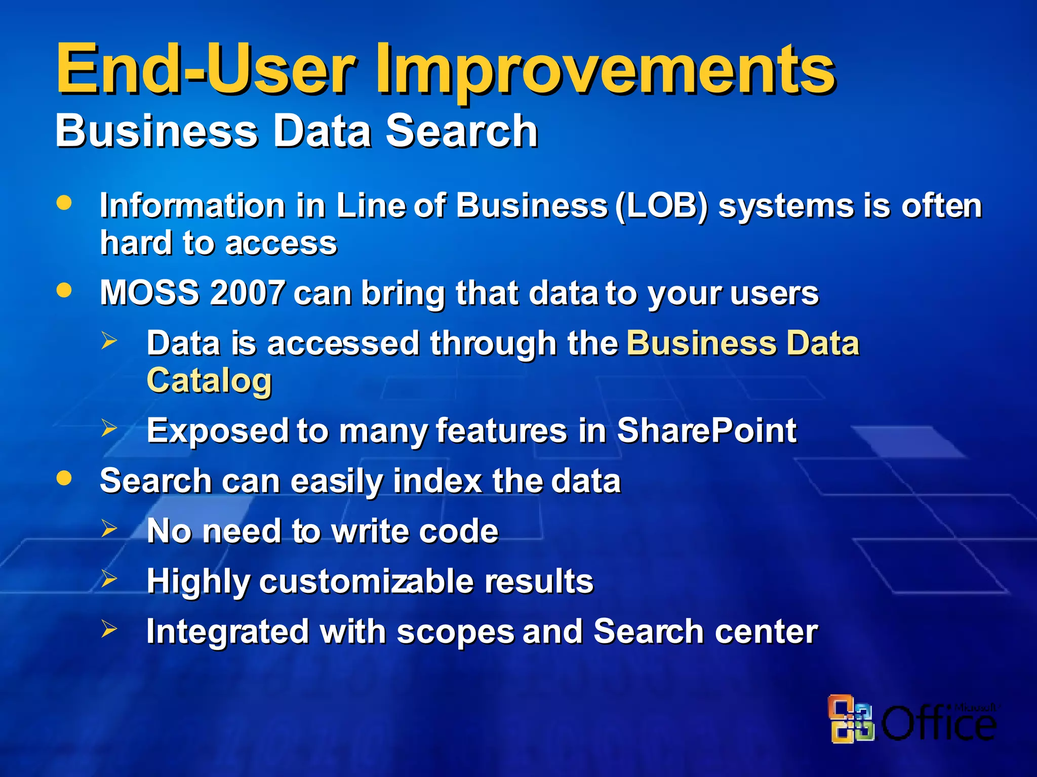 End-User Improvements  Business Data Search Information in Line of Business (LOB) systems is often hard to access MOSS 2007 can bring that data to your users Data is accessed through the  Business Data Catalog Exposed to many features in SharePoint Search can easily index the data No need to write code Highly customizable results Integrated with scopes and Search center 
