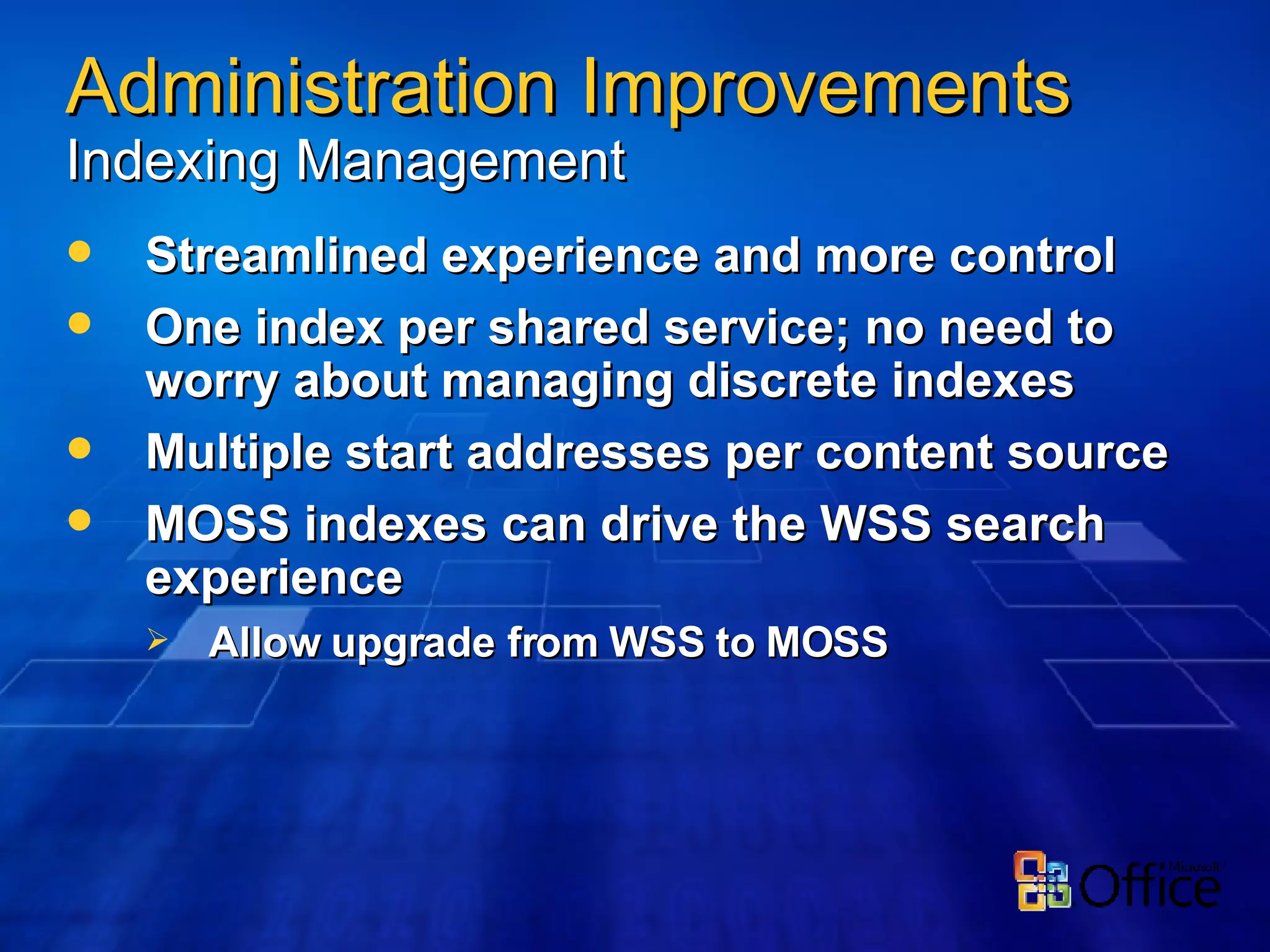 Streamlined experience and more control One index per shared service; no need to worry about managing discrete indexes Multiple start addresses per content source MOSS indexes can drive the WSS search experience Allow upgrade from WSS to MOSS Administration Improvements   Indexing Management 