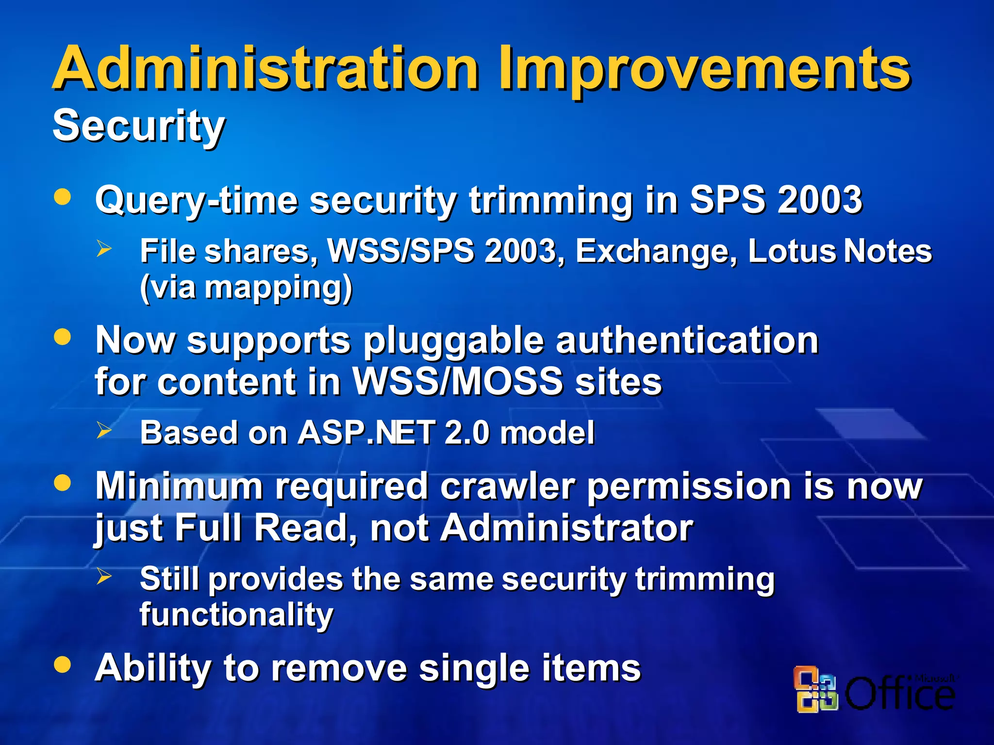 Administration Improvements   Security Query-time security trimming in SPS 2003 File shares, WSS/SPS 2003, Exchange, Lotus Notes (via mapping) Now supports pluggable authentication for content in WSS/MOSS sites Based on ASP.NET 2.0 model Minimum required crawler permission is now just Full Read, not Administrator Still provides the same security trimming functionality Ability to remove single items 