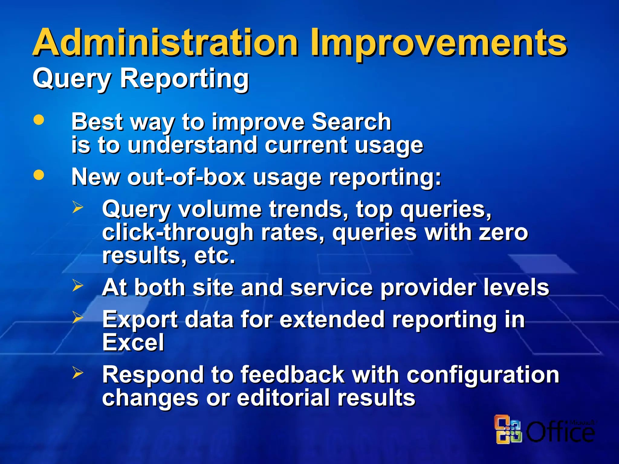 Administration Improvements   Query Reporting Best way to improve Search is to understand current usage New out-of-box usage reporting: Query volume trends, top queries,  click-through rates, queries with zero results, etc.  At both site and service provider levels Export data for extended reporting in Excel Respond to feedback with configuration changes or editorial results 