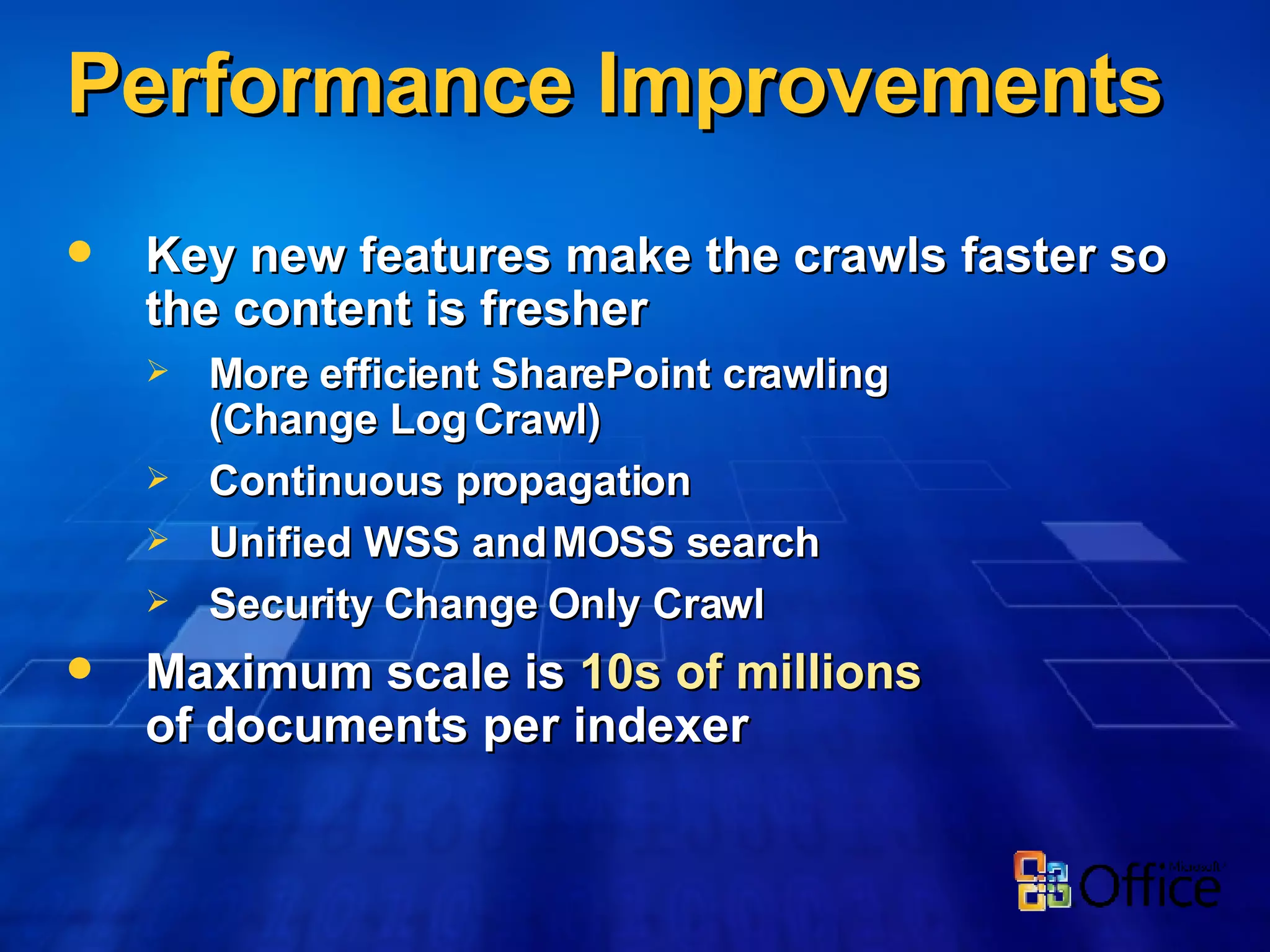 Performance Improvements Key new features make the crawls faster so the content is fresher More efficient SharePoint crawling (Change Log Crawl) Continuous propagation Unified WSS and MOSS search Security Change Only Crawl Maximum scale is  10s of millions of documents per indexer 