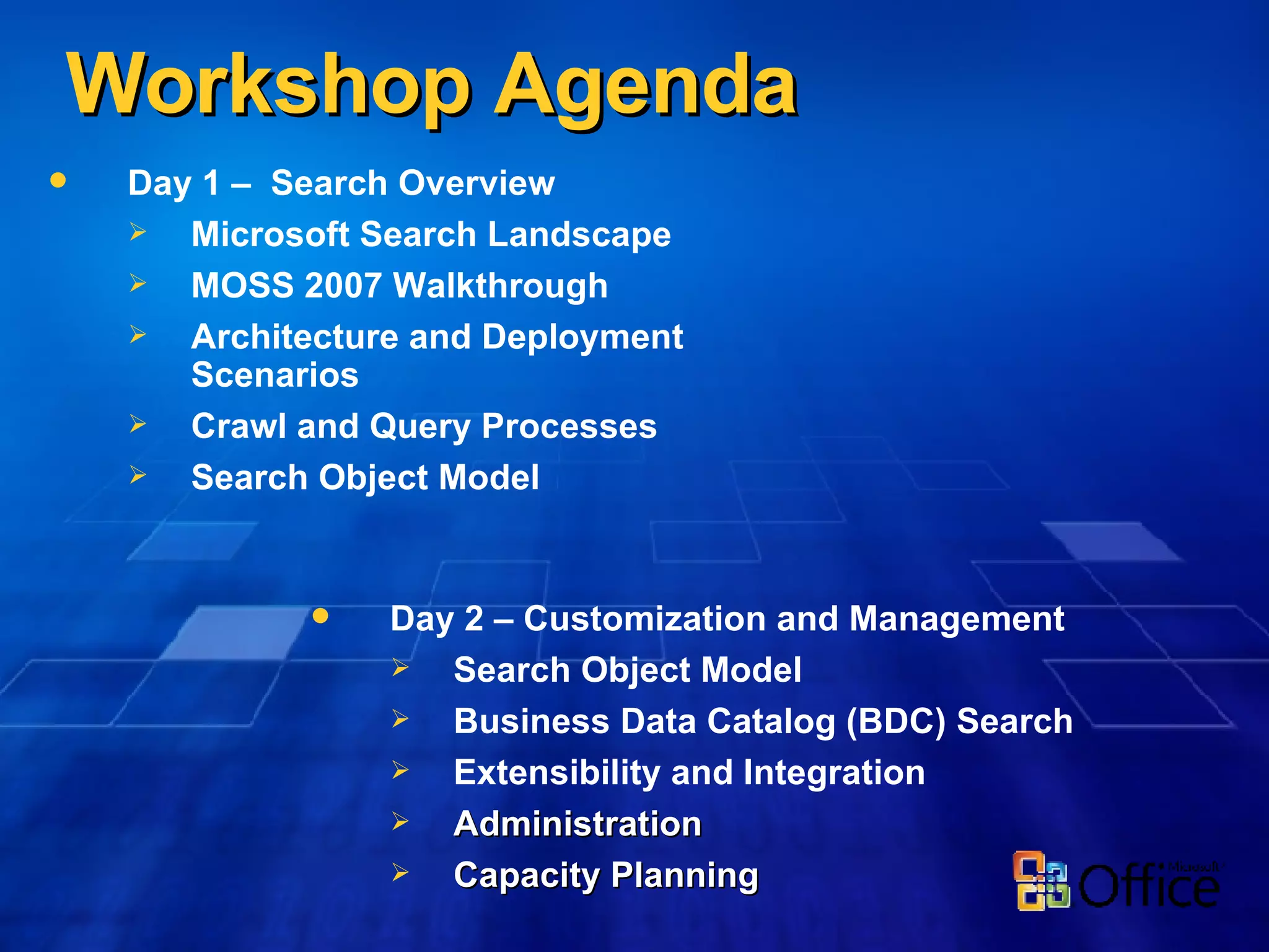 Workshop Agenda Day 1 –  Search Overview Microsoft Search Landscape MOSS 2007 Walkthrough Architecture and Deployment Scenarios Crawl and Query Processes Search Object Model Day 2 – Customization and Management Search Object Model Business Data Catalog (BDC) Search Extensibility and Integration Administration Capacity Planning 