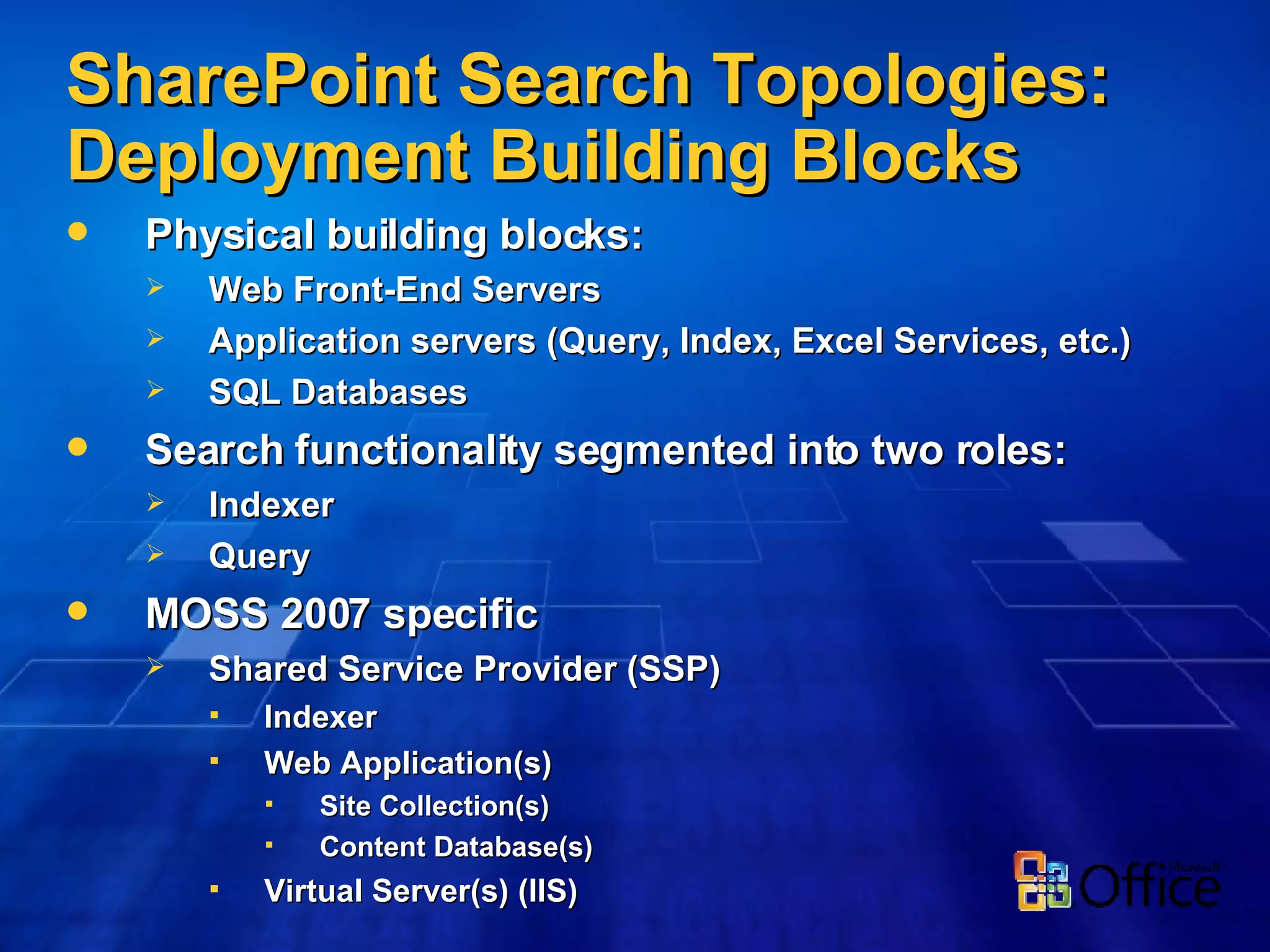 SharePoint Search Topologies: Deployment Building Blocks Physical building blocks:  Web Front-End Servers Application servers (Query, Index, Excel Services, etc.) SQL Databases  Search functionality segmented into two roles:  Indexer  Query MOSS 2007 specific Shared Service Provider (SSP) Indexer Web Application(s) Site Collection(s) Content Database(s) Virtual Server(s) (IIS) 