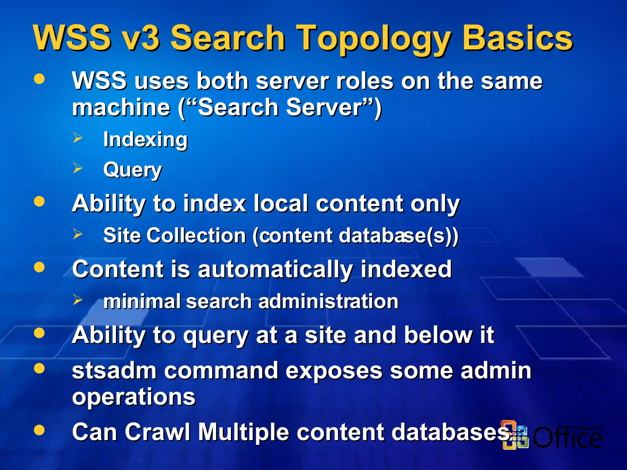 WSS v3 Search Topology Basics WSS uses both server roles on the same machine (“Search Server”) Indexing Query  Ability to index local content only Site Collection (content database(s)) Content is automatically indexed minimal search administration  Ability to query at a site and below it stsadm command exposes some admin operations Can Crawl Multiple content databases  