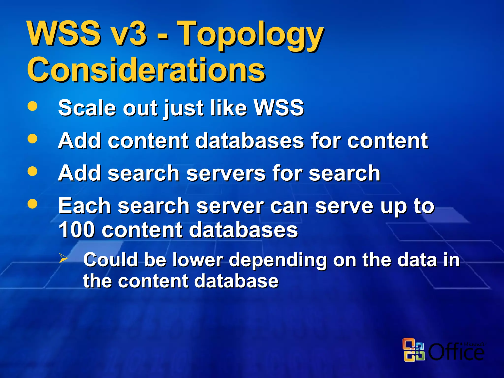 WSS v3 - Topology Considerations Scale out just like WSS Add content databases for content Add search servers for search Each search server can serve up to 100 content databases Could be lower depending on the data in the content database 