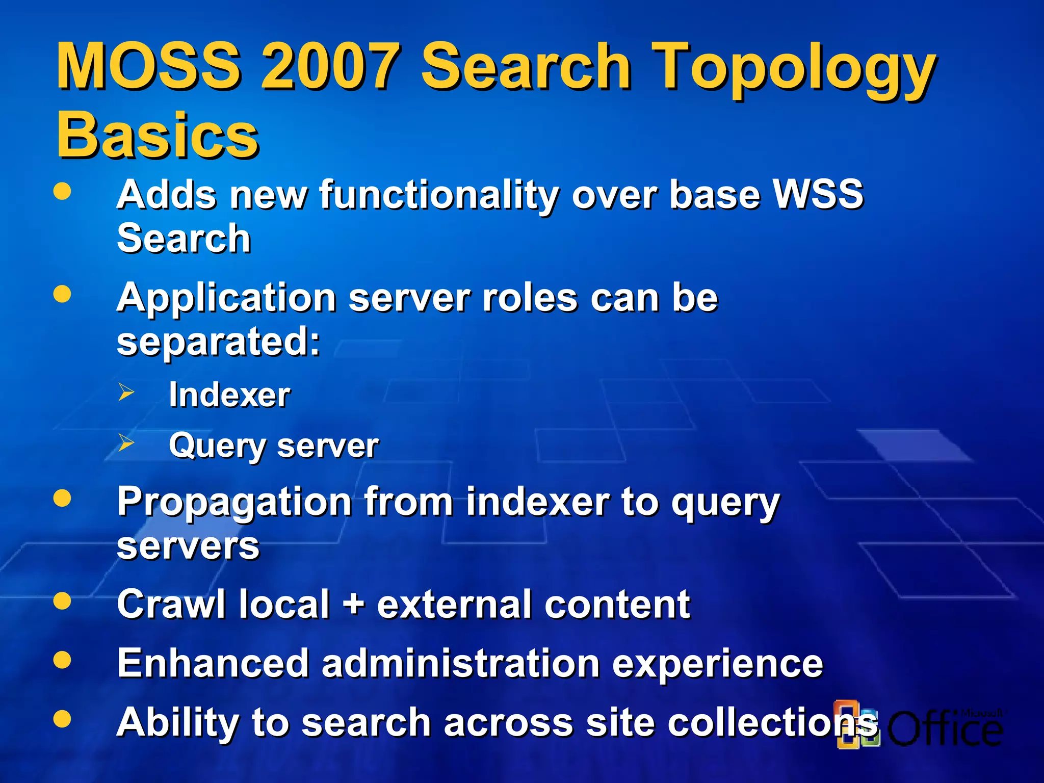 Adds new functionality over base WSS Search Application server roles can be separated: Indexer Query server Propagation from indexer to query servers Crawl local + external content Enhanced administration experience Ability to search across site collections MOSS 2007 Search Topology Basics 