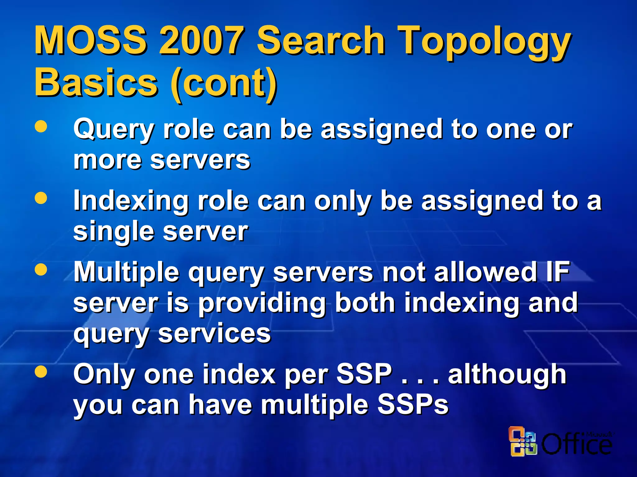 MOSS 2007 Search Topology Basics (cont) Query role can be assigned to one or more servers Indexing role can only be assigned to a single server Multiple query servers not allowed IF server is providing both indexing and query services Only one index per SSP . . . although you can have multiple SSPs 