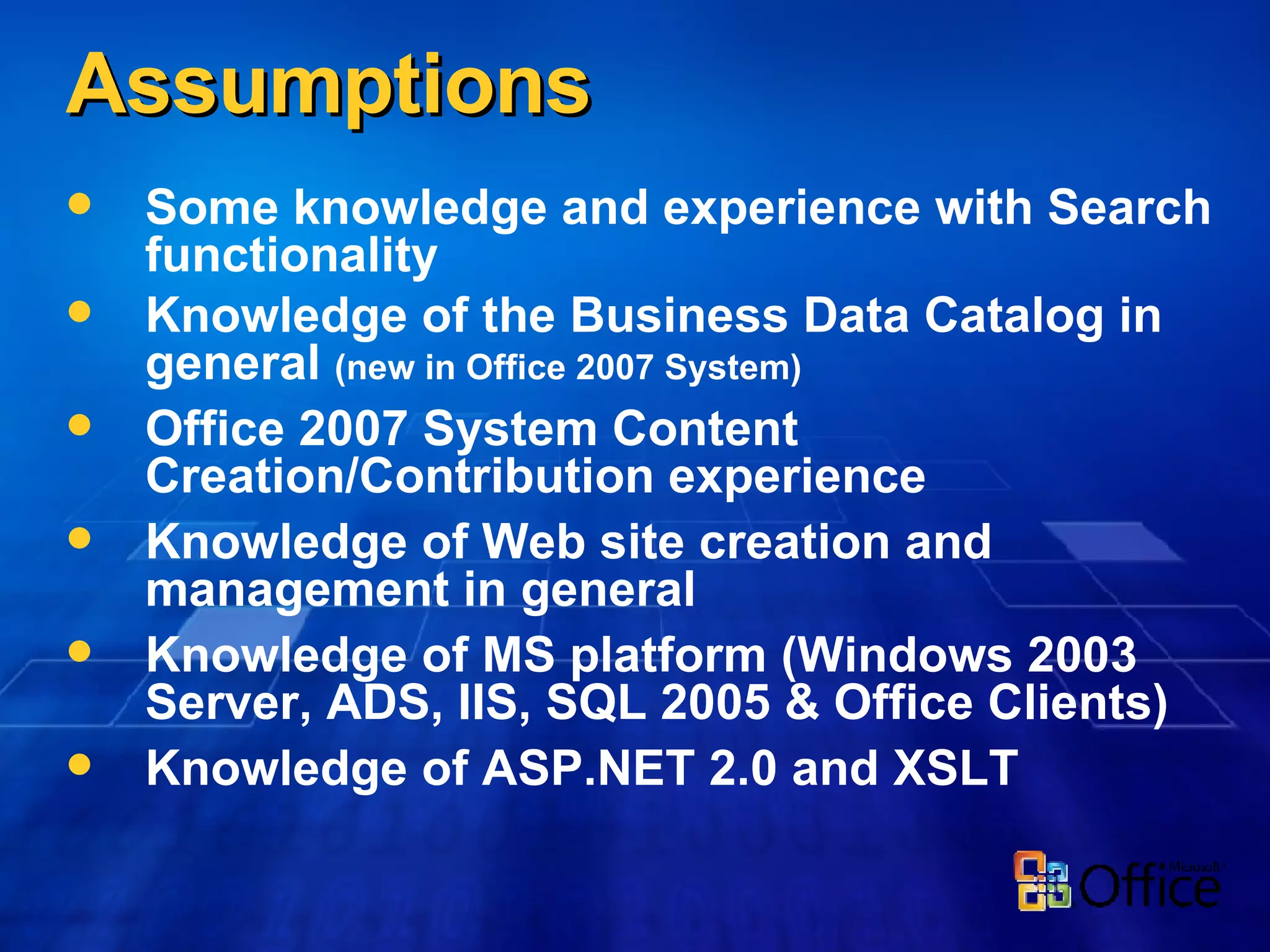 Assumptions Some knowledge and experience with Search functionality Knowledge of the Business Data Catalog in general  (new in Office 2007 System) Office 2007 System Content Creation/Contribution experience Knowledge of Web site creation and management in general Knowledge of MS platform (Windows 2003 Server, ADS, IIS, SQL 2005 & Office Clients) Knowledge of ASP.NET 2.0 and XSLT 