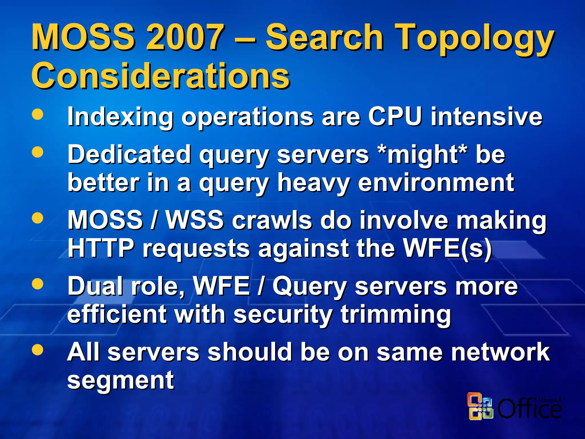 MOSS 2007 – Search Topology Considerations Indexing operations are CPU intensive Dedicated query servers *might* be better in a query heavy environment MOSS / WSS crawls do involve making HTTP requests against the WFE(s) Dual role, WFE / Query servers more efficient with security trimming All servers should be on same network segment 