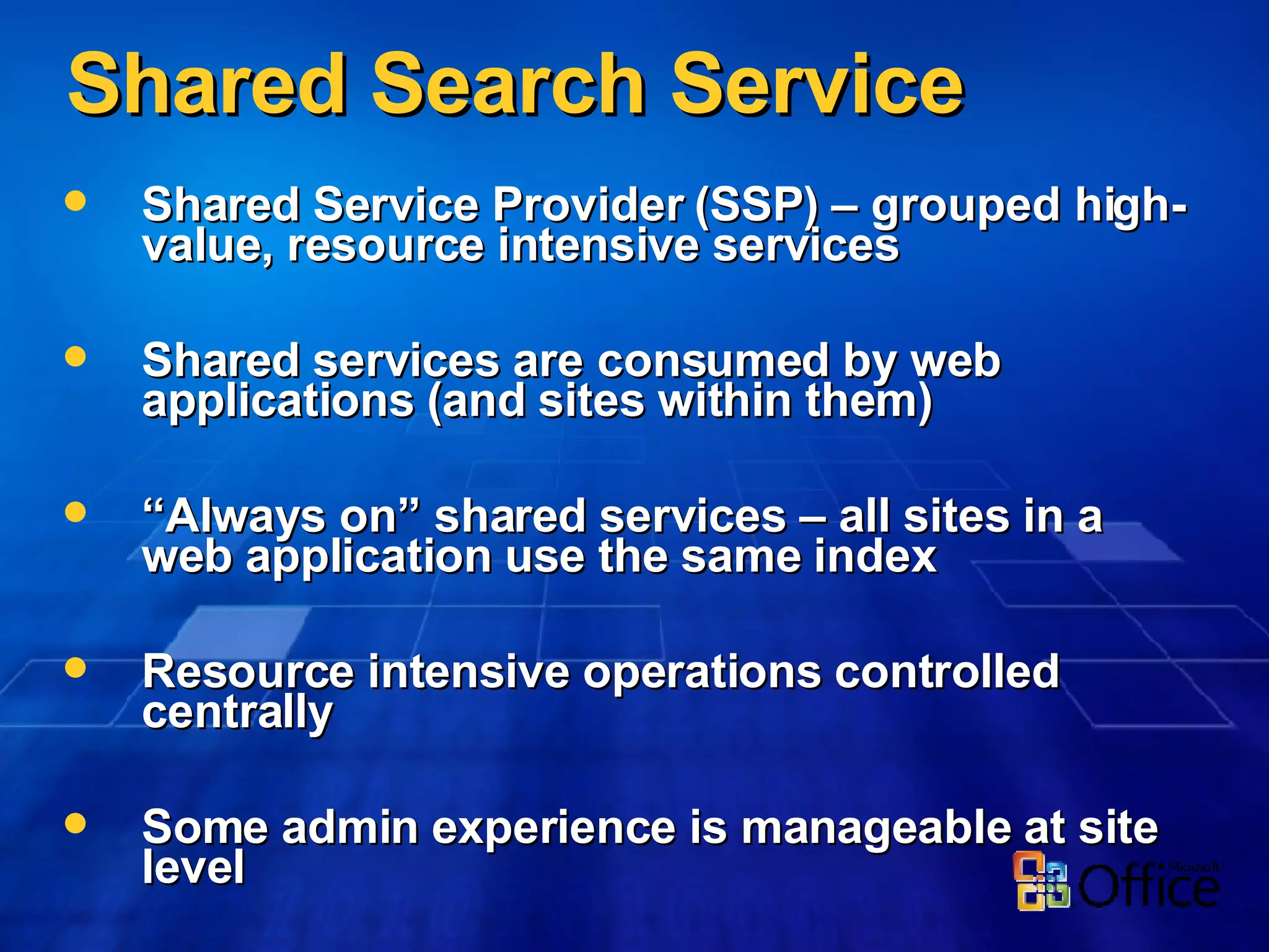 Shared Search Service Shared Service Provider (SSP) – grouped high-value, resource intensive services Shared services are consumed by web applications (and sites within them) “ Always on” shared services – all sites in a web application use the same index Resource intensive operations controlled centrally Some admin experience is manageable at site level 