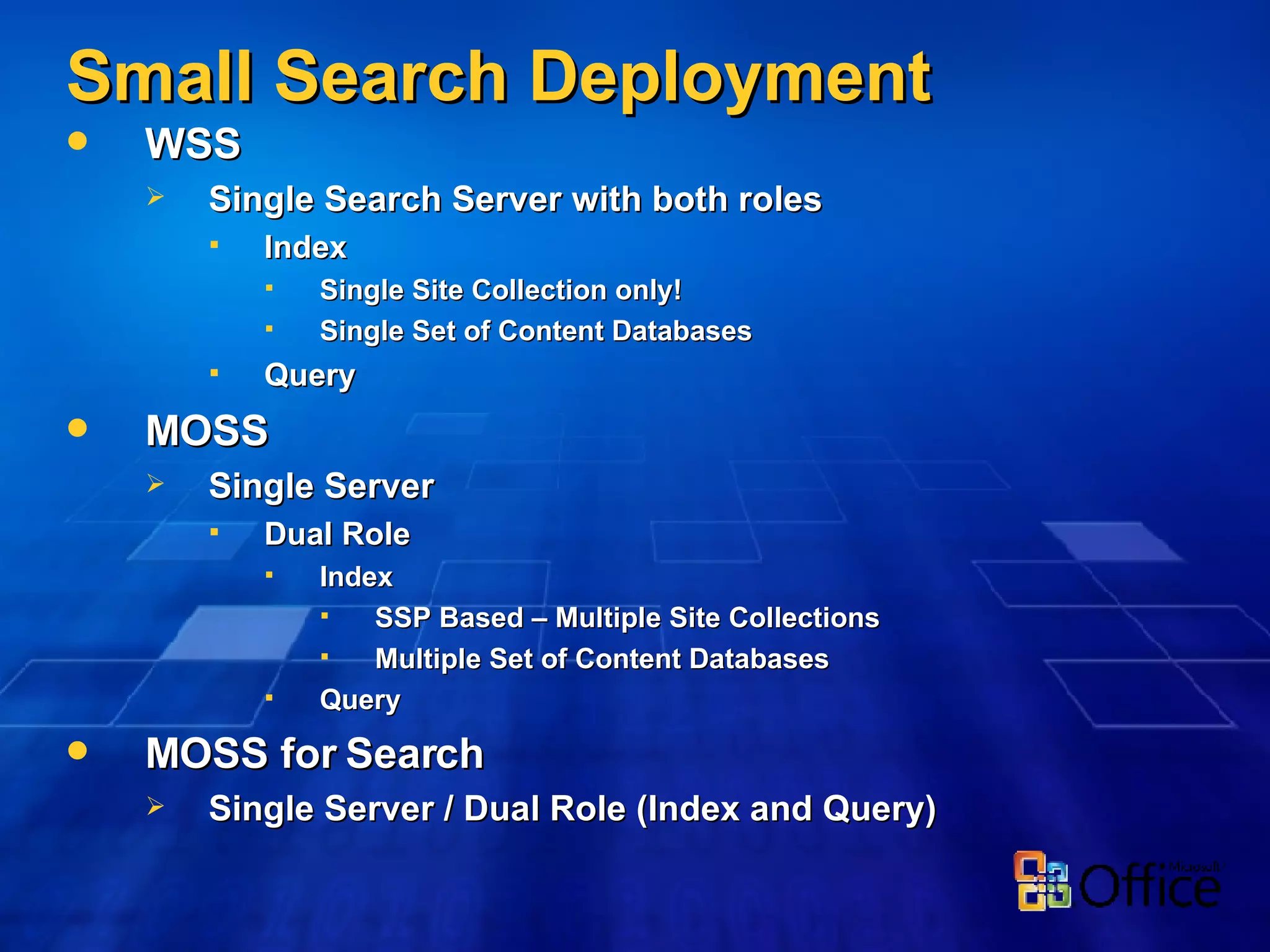 Small Search Deployment WSS Single Search Server with both roles Index Single Site Collection only! Single Set of Content Databases Query MOSS Single Server Dual Role Index SSP Based – Multiple Site Collections Multiple Set of Content Databases Query MOSS for Search Single Server / Dual Role (Index and Query)  