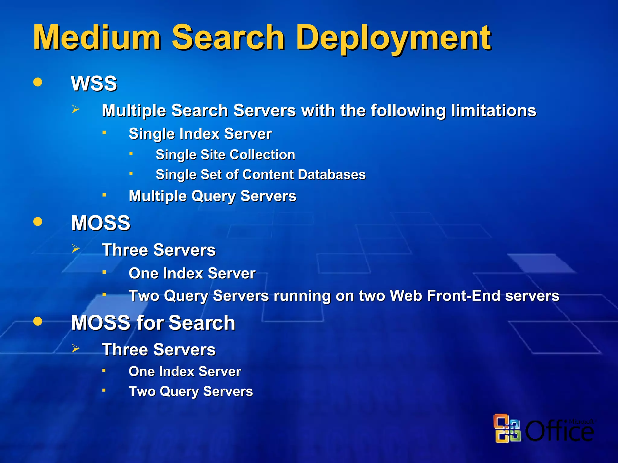 Medium Search Deployment WSS Multiple Search Servers with the following limitations Single Index Server Single Site Collection Single Set of Content Databases Multiple Query Servers MOSS Three Servers One Index Server Two Query Servers running on two Web Front-End servers MOSS for Search Three Servers One Index Server Two Query Servers 
