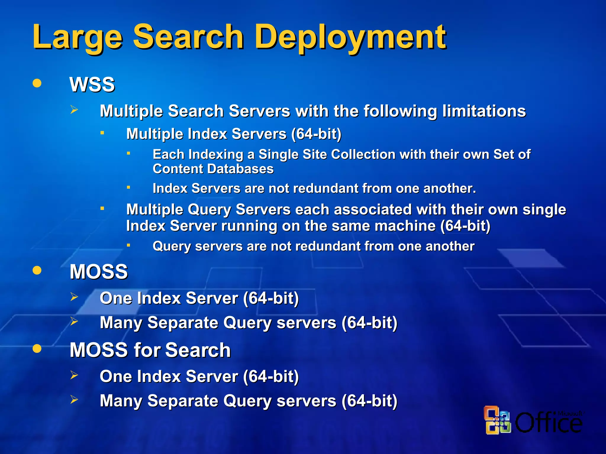 Large Search Deployment WSS Multiple Search Servers with the following limitations Multiple Index Servers (64-bit) Each Indexing a Single Site Collection with their own Set of Content Databases Index Servers are not redundant from one another. Multiple Query Servers each associated with their own single Index Server running on the same machine (64-bit) Query servers are not redundant from one another MOSS One Index Server (64-bit) Many Separate Query servers (64-bit) MOSS for Search One Index Server (64-bit) Many Separate Query servers (64-bit) 