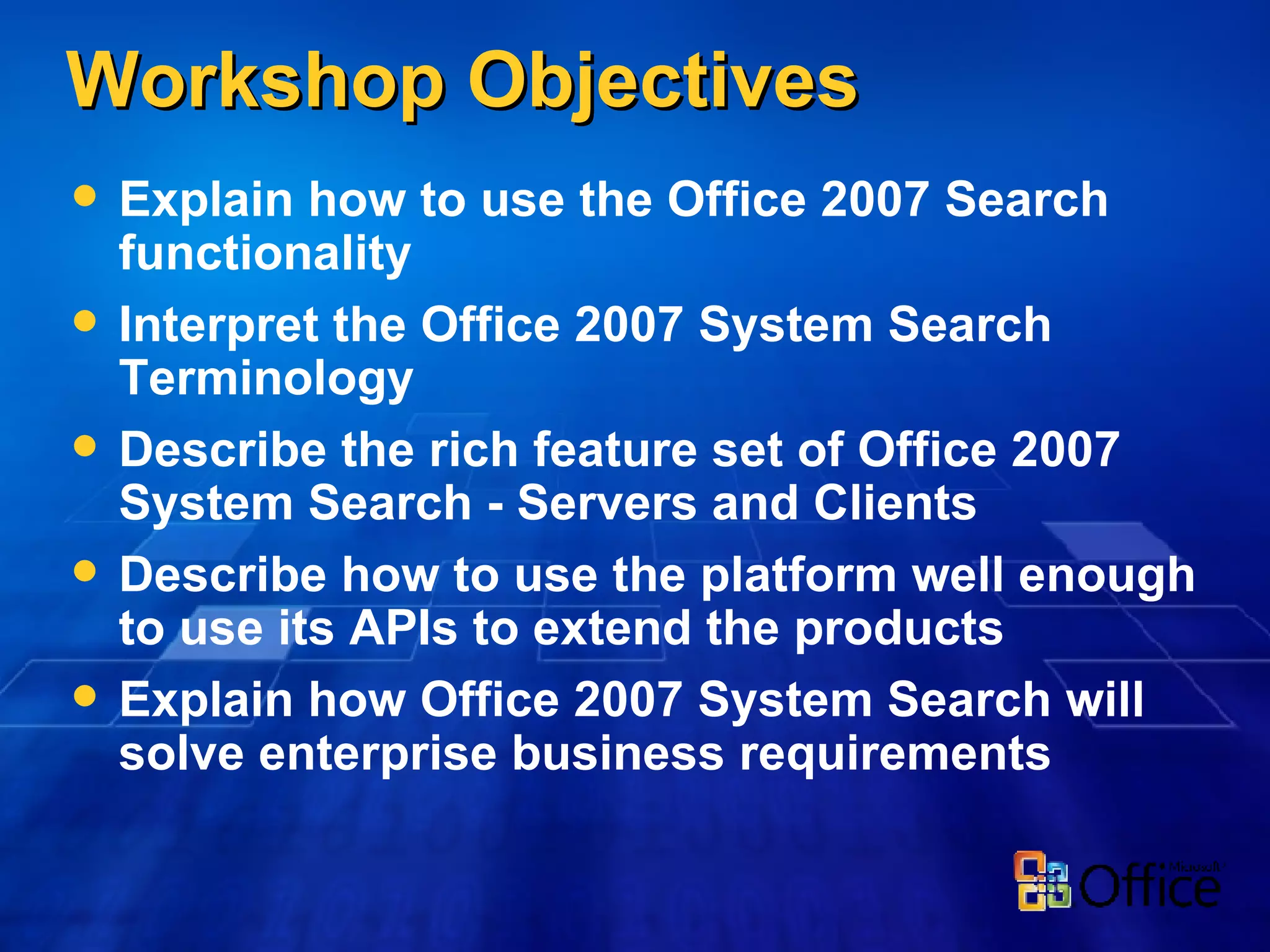 Workshop Objectives Explain how to use the Office 2007 Search functionality Interpret the Office 2007 System Search Terminology Describe the rich feature set of Office 2007 System Search - Servers and Clients Describe how to use the platform well enough to use its APIs to extend the products Explain how Office 2007 System Search will solve enterprise business requirements 