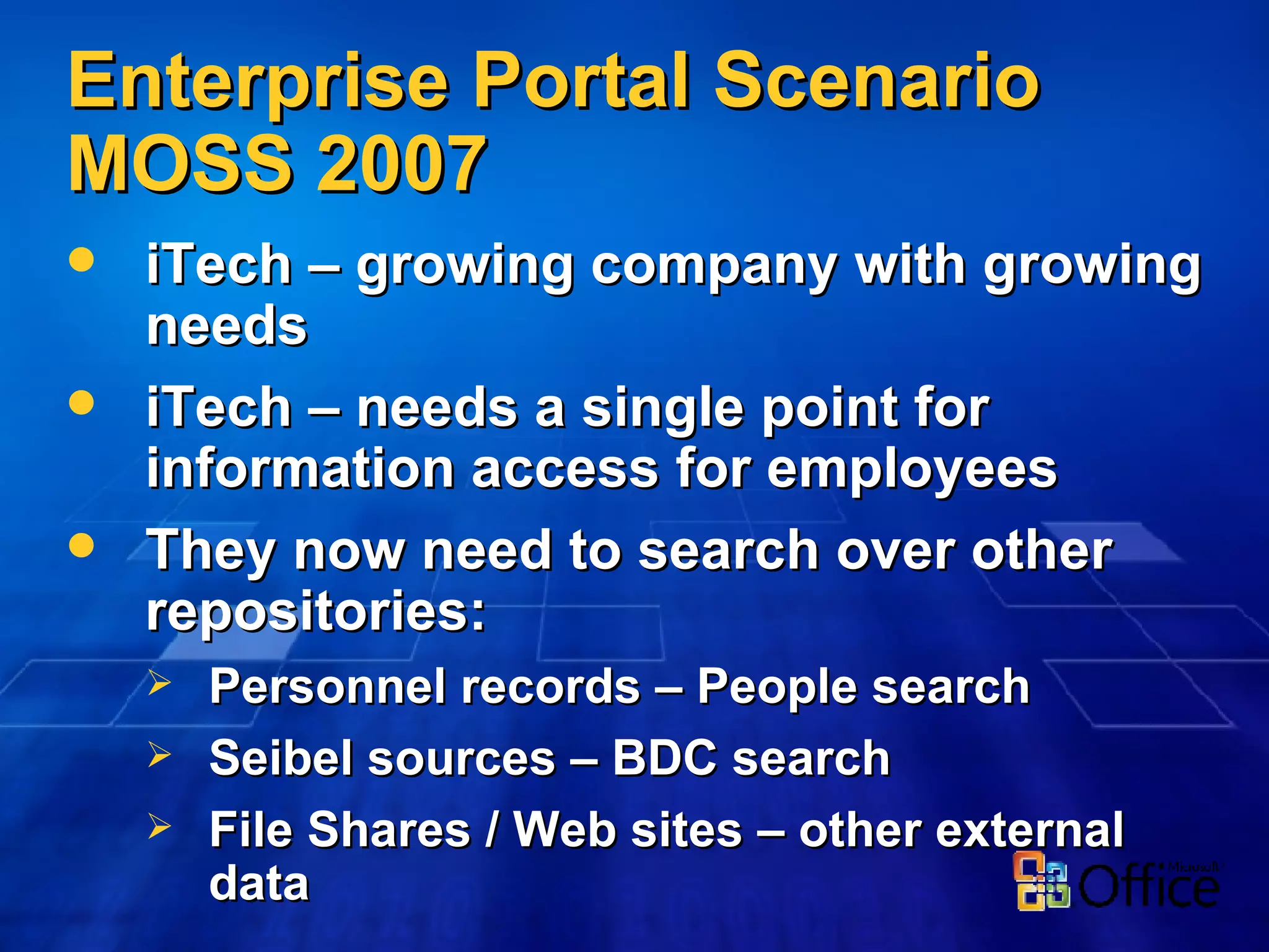 Enterprise Portal Scenario MOSS 2007 iTech – growing company with growing needs iTech – needs a single point for information access for employees They now need to search over other repositories: Personnel records – People search Seibel sources – BDC search File Shares / Web sites – other external data 