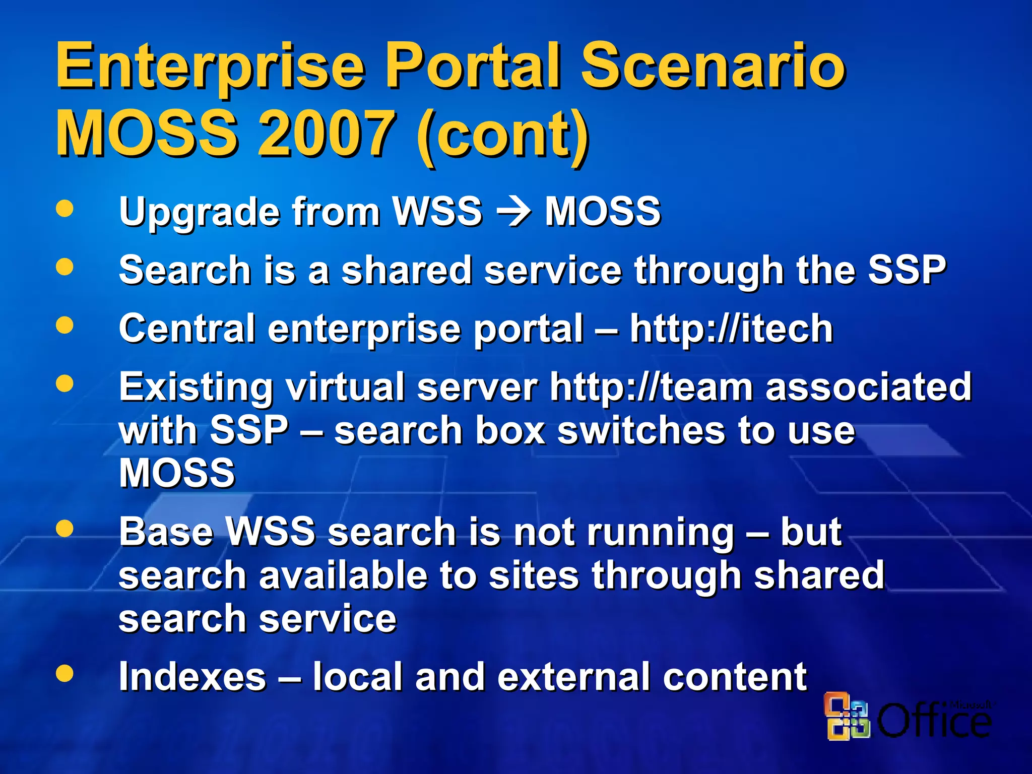 Enterprise Portal Scenario MOSS 2007 (cont) Upgrade from WSS    MOSS Search is a shared service through the SSP Central enterprise portal – http://itech Existing virtual server http://team associated with SSP – search box switches to use MOSS Base WSS search is not running – but search available to sites through shared search service Indexes – local and external content 