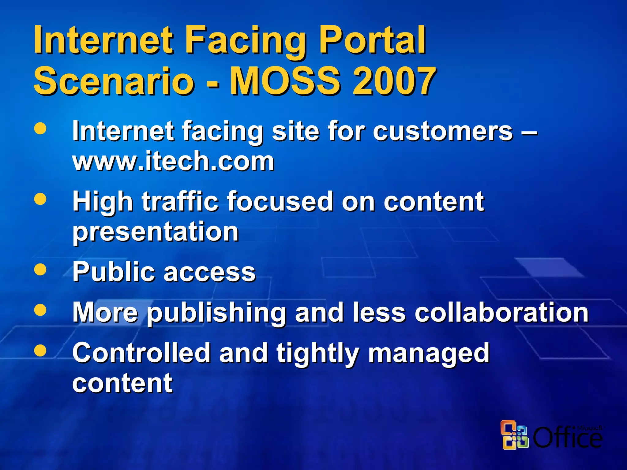 Internet Facing Portal Scenario - MOSS 2007 Internet facing site for customers – www.itech.com High traffic focused on content presentation Public access More publishing and less collaboration Controlled and tightly managed content 