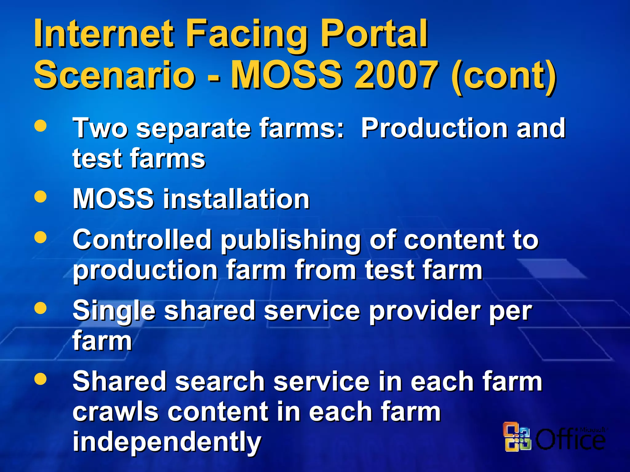 Internet Facing Portal Scenario - MOSS 2007 (cont) Two separate farms:  Production and test farms MOSS installation Controlled publishing of content to production farm from test farm Single shared service provider per farm Shared search service in each farm crawls content in each farm independently 