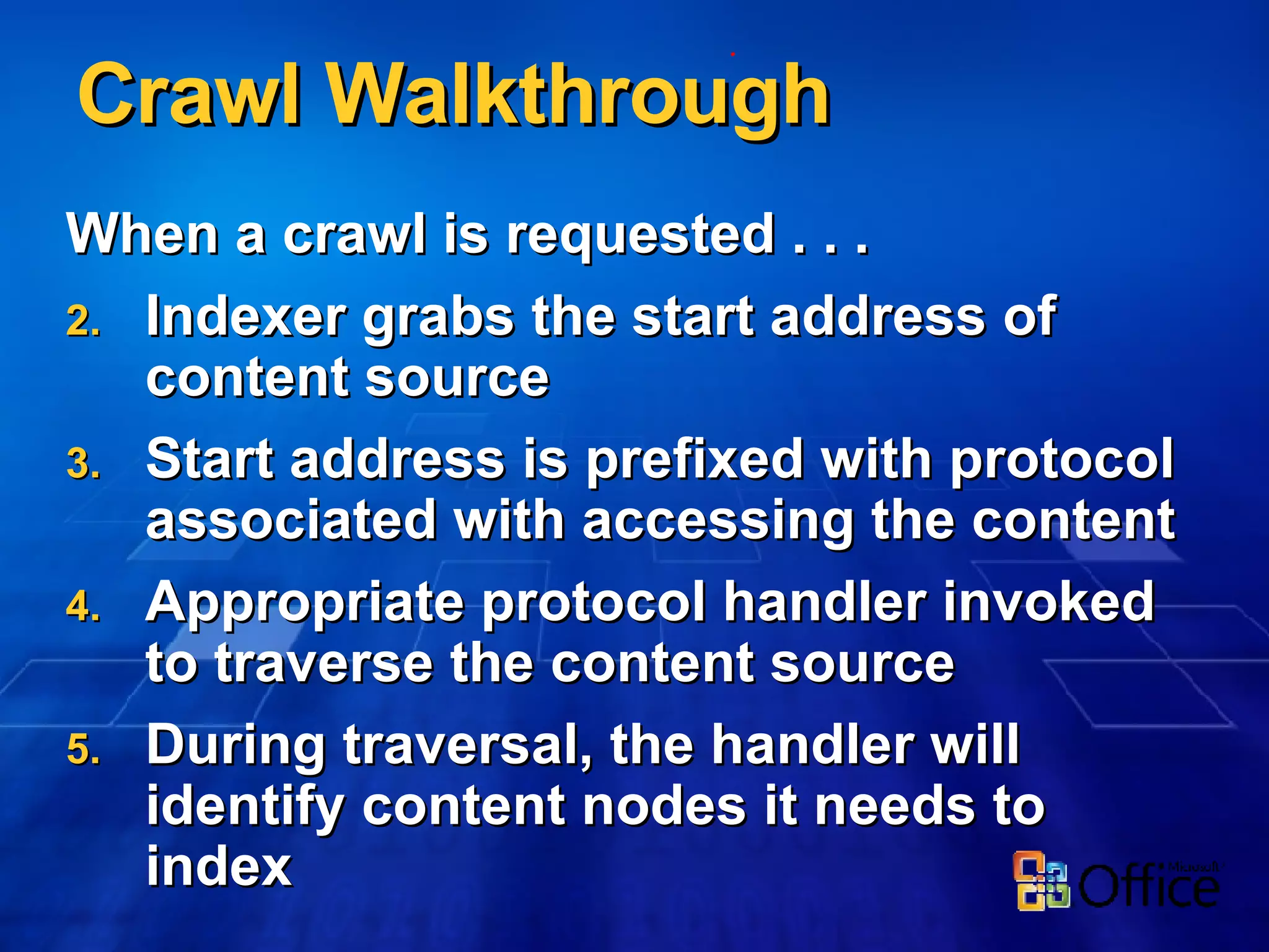 Crawl Walkthrough When a crawl is requested . . . Indexer grabs the start address of content source Start address is prefixed with protocol associated with accessing the content Appropriate protocol handler invoked to traverse the content source During traversal, the handler will identify content nodes it needs to index 