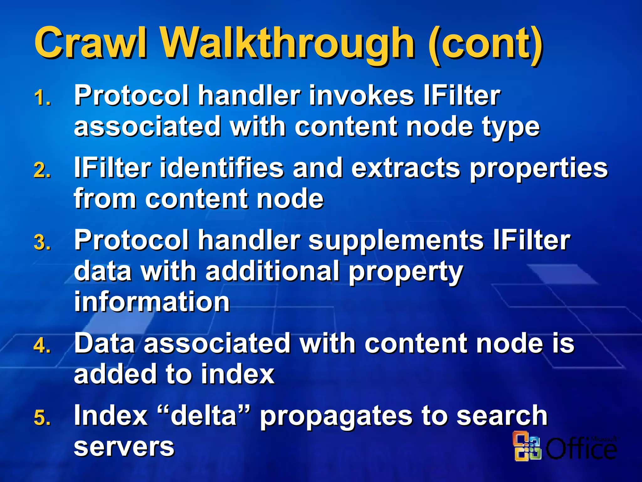 Crawl Walkthrough (cont) Protocol handler invokes IFilter associated with content node type IFilter identifies and extracts properties from content node Protocol handler supplements IFilter data with additional property information Data associated with content node is added to index Index “delta” propagates to search servers 
