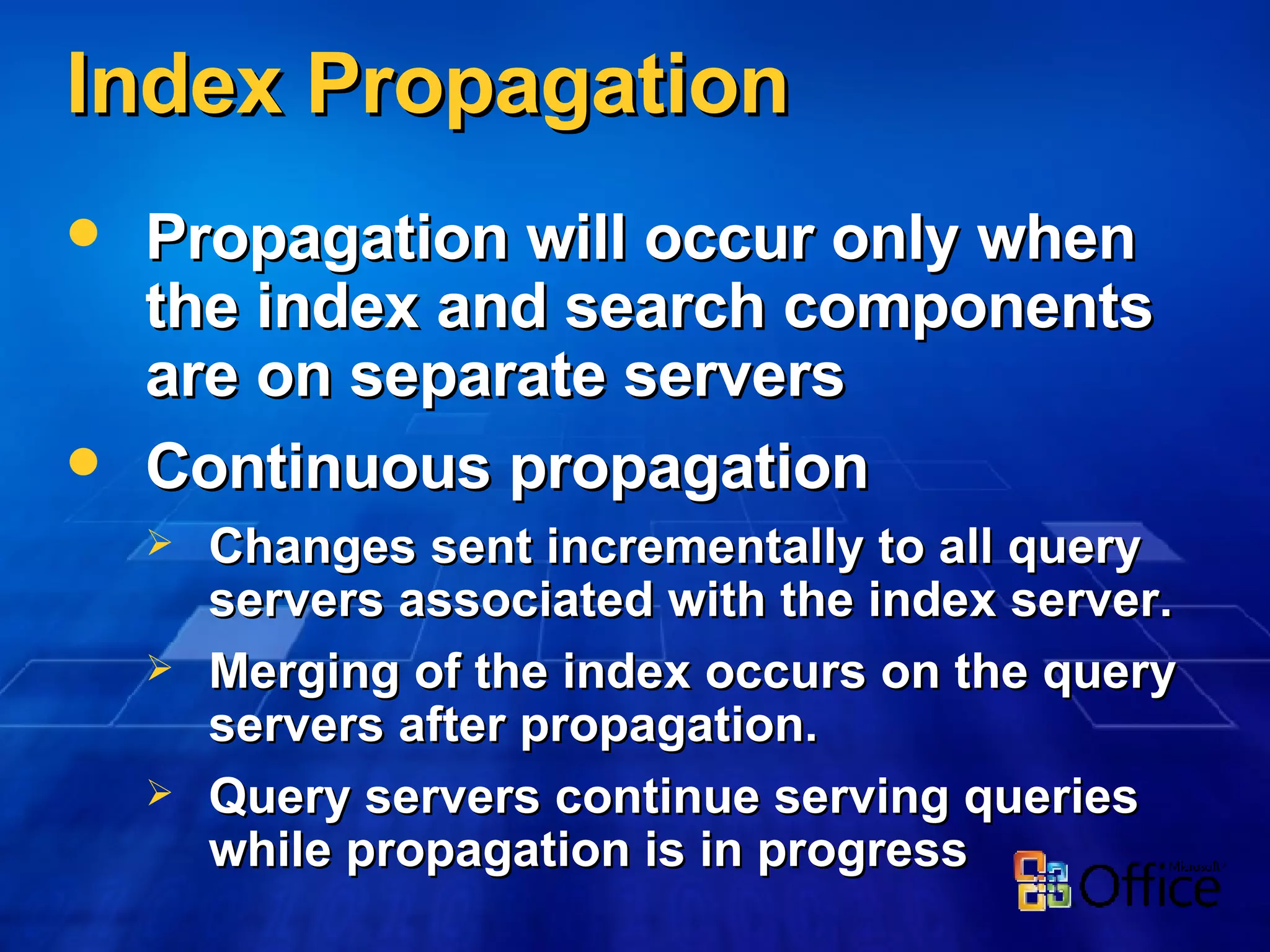 Propagation will occur only when the index and search components are on separate servers Continuous propagation Changes sent incrementally to all query servers associated with the index server. Merging of the index occurs on the query servers after propagation. Query servers continue serving queries while propagation is in progress Index Propagation 